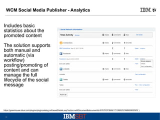 WCM Social Media Publisher - Analytics

Includes basic
statistics about the
promoted content
The solution supports
both manual and
automatic (via
workflow)
posting/promoting of
content and can
manage the full
lifecycle of the social
message

https://greenhouse.lotus.com/plugins/plugincatalog.nsf/assetDetails.xsp?action=editDocument&documentId=9767ECFB9AE1713885257A8B0080D5D2 )
20

 