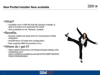New Portlet Installer Now available

 What?
– Available now in PAA file that the Solution Installer is
able to process and automate the install.
– Only available for the “Refresh” portlets

 Benefits:
– Quicker install and setup time for Connections Portlet
integration
– Simplification of install and configuration
– Now supports IBM Connections 4.0.x

 Where do I get it?
– https://greenhouse.lotus.com/plugins/plugincatalog.nsf/a
ssetDetails.xsp?
action=editDocument&documentId=D7EC26BFC0E6229
F852579F800055063

27

 