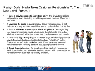 5 Ways Social Media Takes Customer Relationships To The
Next Level (Forbes*):
●

●

●

●

●

1. Make it easy for people to share their story - find a way to let people
feel good and share their story about how your brand makes a difference in
their lives.
2. Leverage the social in social media. Social media serves as a tool
for those who may not have an outlet or support system to find one another.
3. Make it about the customer, not about the product. When you help
your customer via social media, you’re more likely to build a long-lasting
relationship — which will in turn propel your brand awareness and growth.
4. Take every opportunity to gain feedback. Lays (Potato Chips) teamed
up with Facebook to change the Like button to an “I’d eat that” button.
Crowdsourcing isn’t just a marketing tactic, it’s an extremely easy and
effective means of soliciting feedback about your product or service.
5. Break through barriers: If a heavily regulated medical company can
break down barriers and use social media to connect with customers on an
incredibly human level, then so can any business.

* Ref: http://www.forbes.com/sites/theyec/2012/12/24/5-ways-social-media-takescustomer-relationships-to-the-next-level-2

 