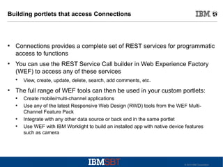 Building portlets that access Connections

●

●

Connections provides a complete set of REST services for programmatic
access to functions
You can use the REST Service Call builder in Web Experience Factory
(WEF) to access any of these services
View, create, update, delete, search, add comments, etc.
●

●

The full range of WEF tools can then be used in your custom portlets:
●
●

●
●

Create mobile/multi-channel applications
Use any of the latest Responsive Web Design (RWD) tools from the WEF MultiChannel Feature Pack
Integrate with any other data source or back end in the same portlet
Use WEF with IBM Worklight to build an installed app with native device features
such as camera

© 2010 IBM Corporation

 