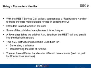 Using a Restructure Handler

●

With the REST Service Call builder, you can use a “Restructure Handler”
to make the data more suitable for use in building the UI

●

Often this is used to flatten the data

●

Some of the published samples use this technique

●

●

●

A Java class takes the original XML data from the REST call and puts it
into the desired structure
This XML restructuring method is used both for:
●
Generating a schema
●
Transforming the data at runtime
You can have different handlers for different data sources (and not just
for Connections services)

© 2010 IBM Corporation

 
