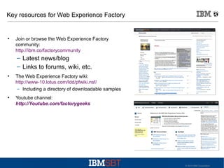Key resources for Web Experience Factory

●

Join or browse the Web Experience Factory
community:
http://ibm.co/factorycommunity

– Latest news/blog
– Links to forums, wiki, etc.
●

●

The Web Experience Factory wiki:
http://www-10.lotus.com/ldd/pfwiki.nsf/
– Including a directory of downloadable samples
Youtube channel:
http://Youtube.com/factorygeeks

© 2010 IBM Corporation

 