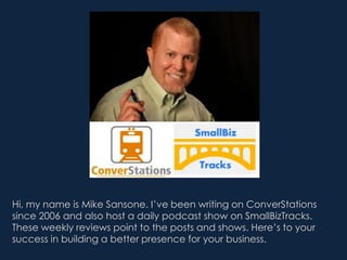 Hi, my name is Mike Sansone. I’ve been writing on ConverStations
since 2006 and also host a daily podcast show on SmallBizTracks.
These weekly reviews point to the posts and shows. Here’s to your
success in building a better presence for your business.
 
