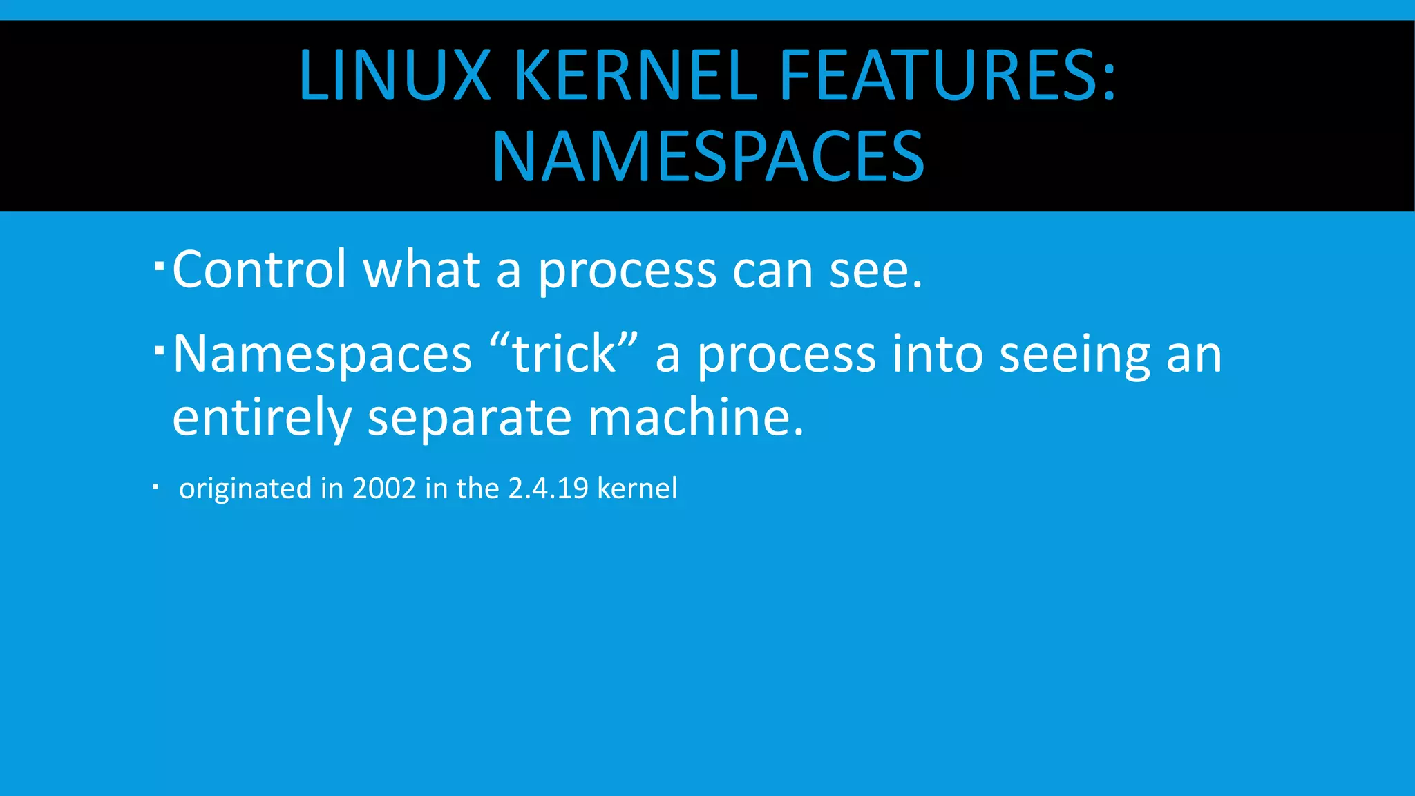 LINUX KERNEL FEATURES:
NAMESPACES
 Control what a process can see.
 Namespaces “trick” a process into seeing an
entirely separate machine.
  originated in 2002 in the 2.4.19 kernel
 
