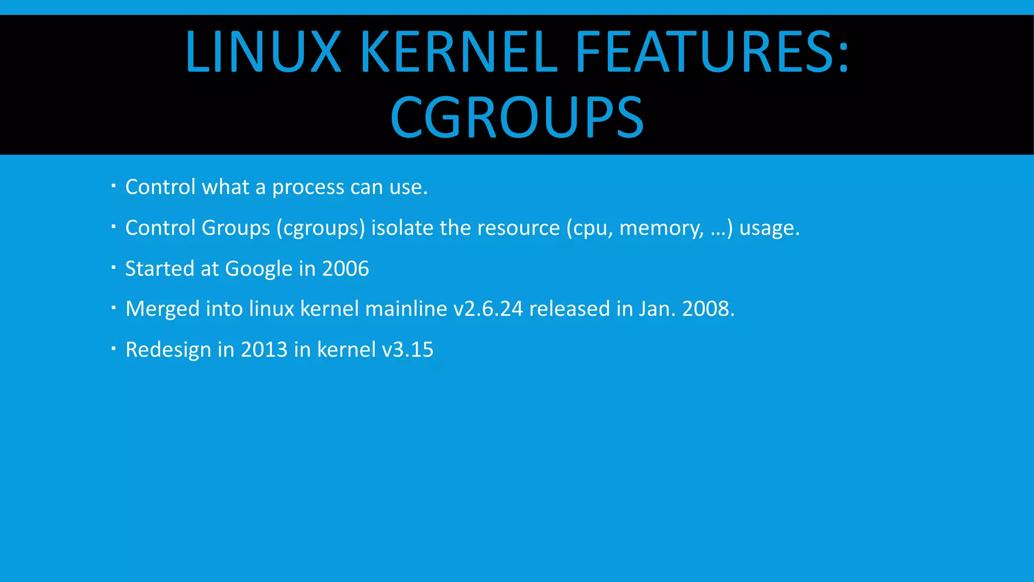 LINUX KERNEL FEATURES:
CGROUPS
  Control what a process can use.
  Control Groups (cgroups) isolate the resource (cpu, memory, …) usage.
  Started at Google in 2006
  Merged into linux kernel mainline v2.6.24 released in Jan. 2008.
  Redesign in 2013 in kernel v3.15
 