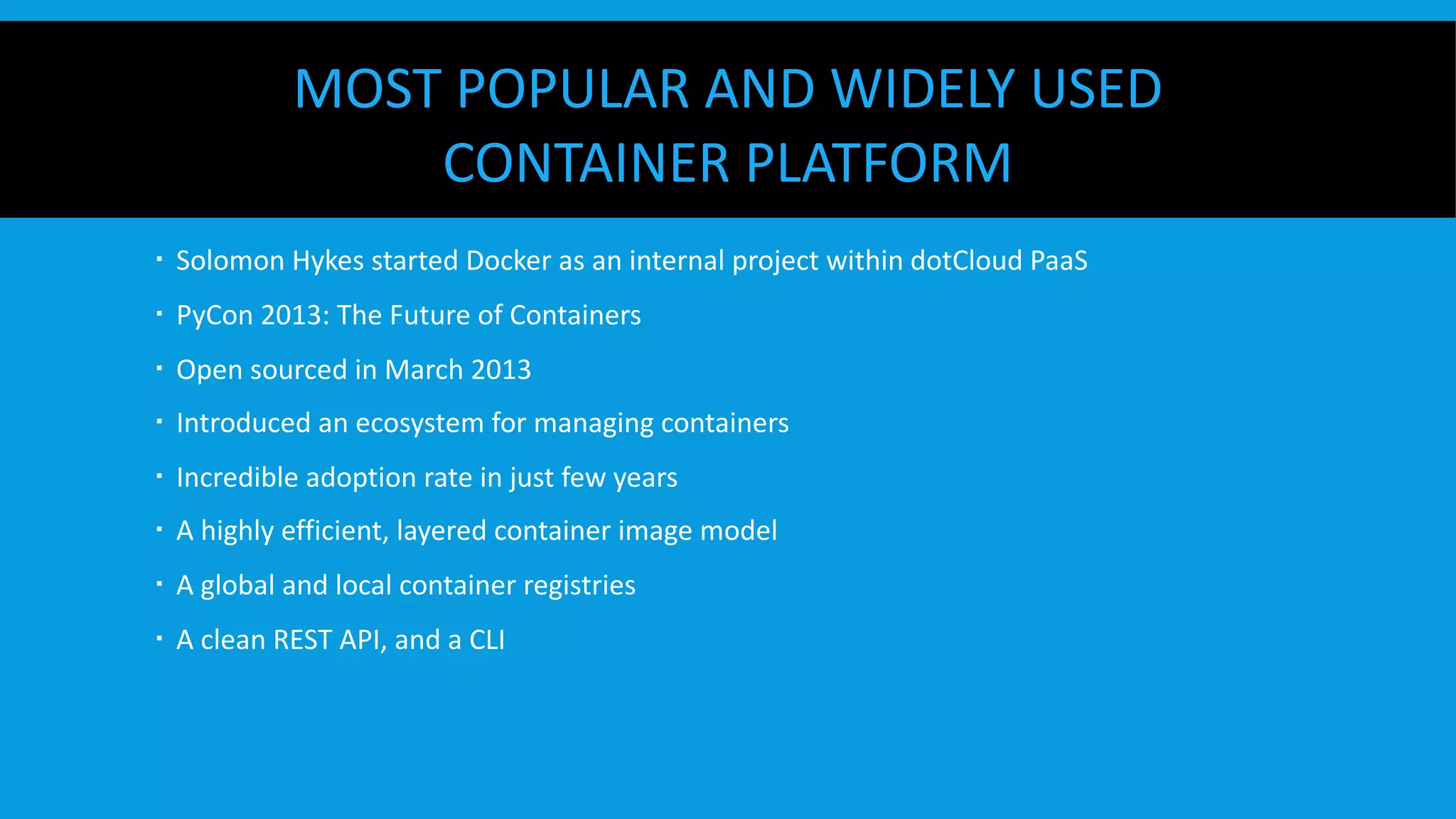 MOST POPULAR AND WIDELY USED
CONTAINER PLATFORM
  Solomon Hykes started Docker as an internal project within dotCloud PaaS
  PyCon 2013: The Future of Containers
  Open sourced in March 2013
  Introduced an ecosystem for managing containers
  Incredible adoption rate in just few years
  A highly efficient, layered container image model
  A global and local container registries
  A clean REST API, and a CLI
 