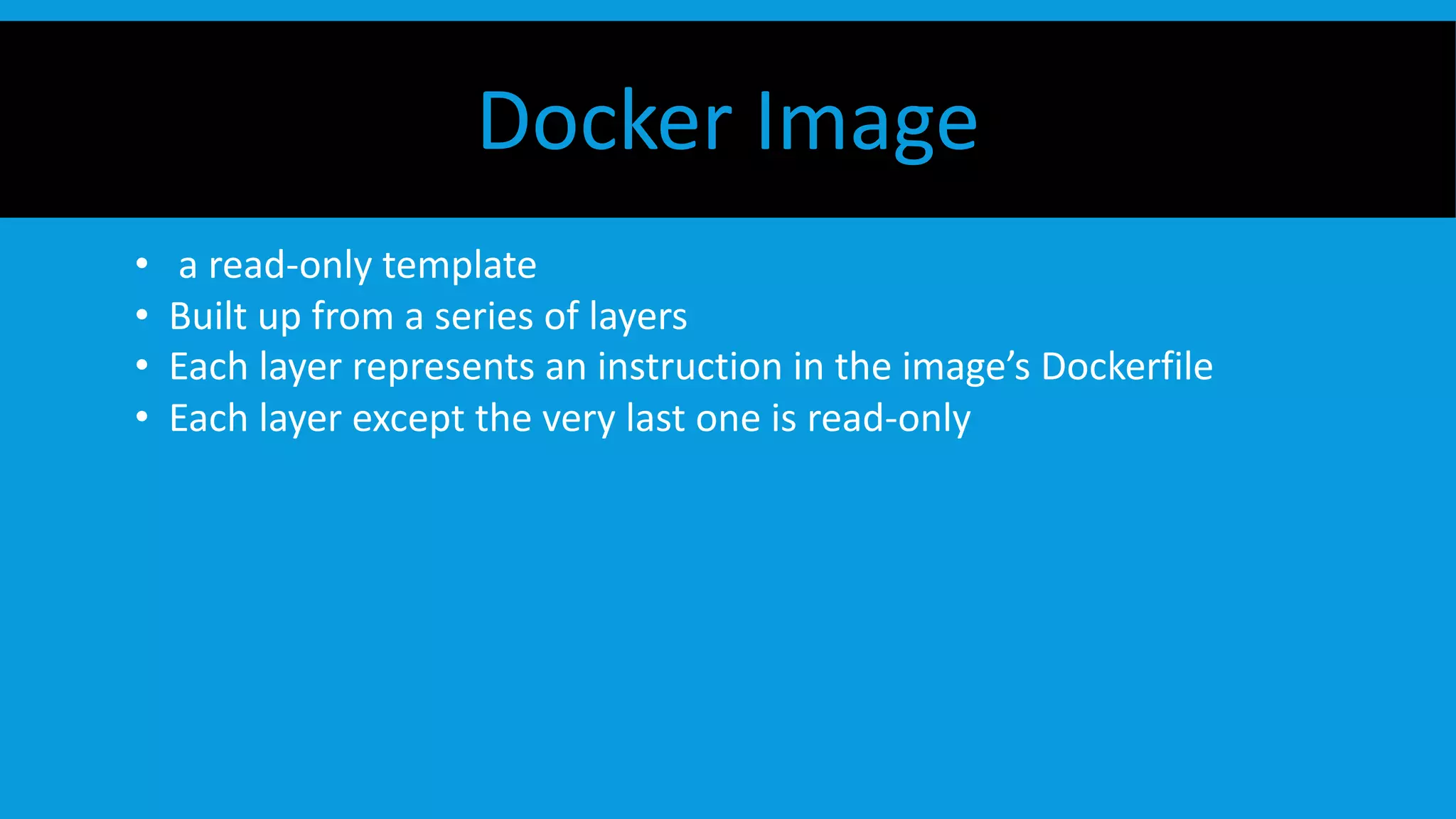 Docker Image
• a read-only template
• Built up from a series of layers
• Each layer represents an instruction in the image’s Dockerfile
• Each layer except the very last one is read-only
 