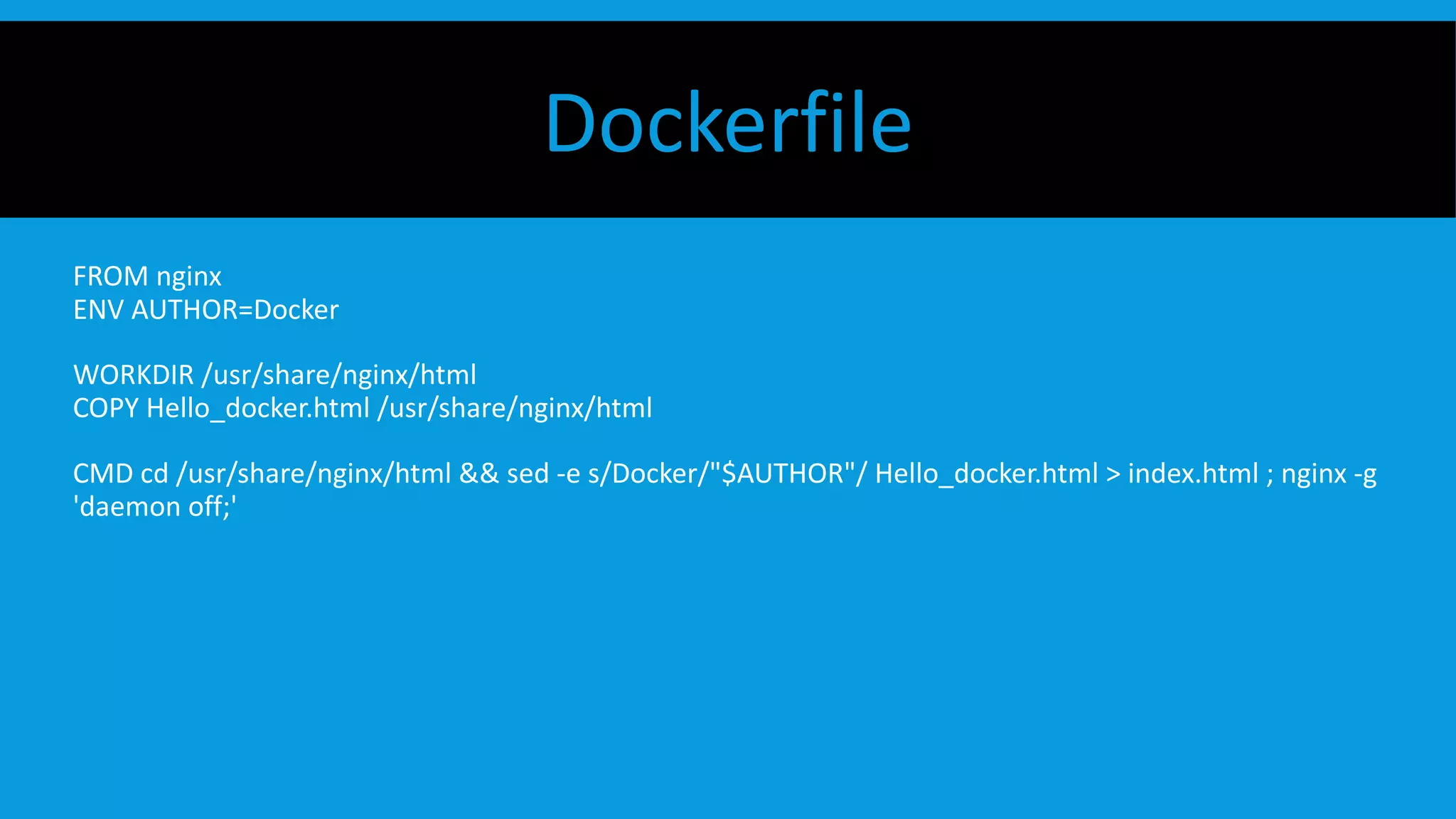 Dockerfile
FROM nginx
ENV AUTHOR=Docker
WORKDIR /usr/share/nginx/html
COPY Hello_docker.html /usr/share/nginx/html
CMD cd /usr/share/nginx/html && sed -e s/Docker/"$AUTHOR"/ Hello_docker.html > index.html ; nginx -g
'daemon off;'
 