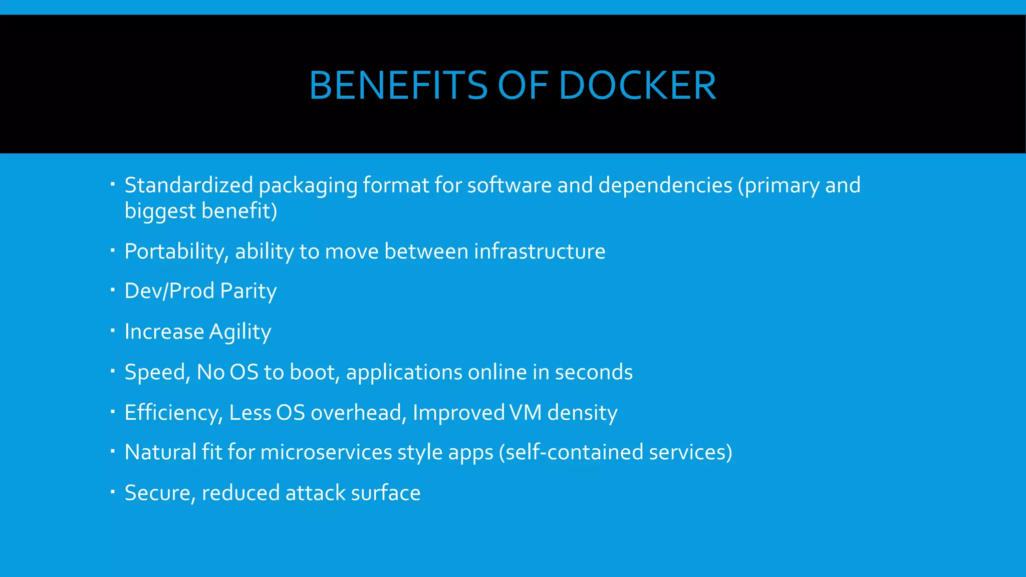 BENEFITS OF DOCKER
  Standardized packaging format for software and dependencies (primary and
biggest benefit)
  Portability, ability to move between infrastructure
  Dev/Prod Parity
  Increase Agility
  Speed, No OS to boot, applications online in seconds
  Efficiency, Less OS overhead, ImprovedVM density
  Natural fit for microservices style apps (self-contained services)
  Secure, reduced attack surface
 