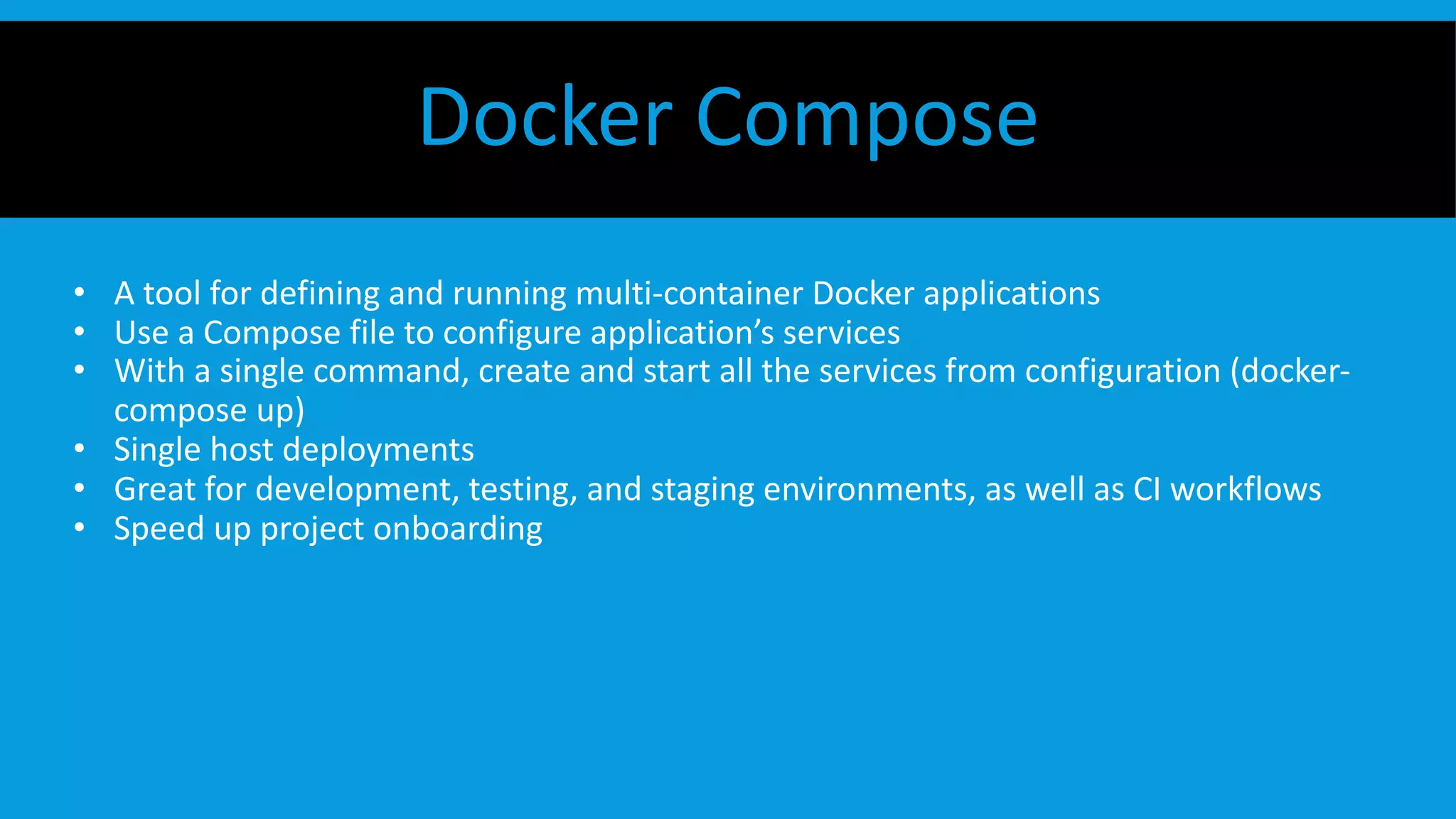 • A tool for defining and running multi-container Docker applications
• Use a Compose file to configure application’s services
• With a single command, create and start all the services from configuration (docker-
compose up)
• Single host deployments
• Great for development, testing, and staging environments, as well as CI workflows
• Speed up project onboarding
Docker Compose
 