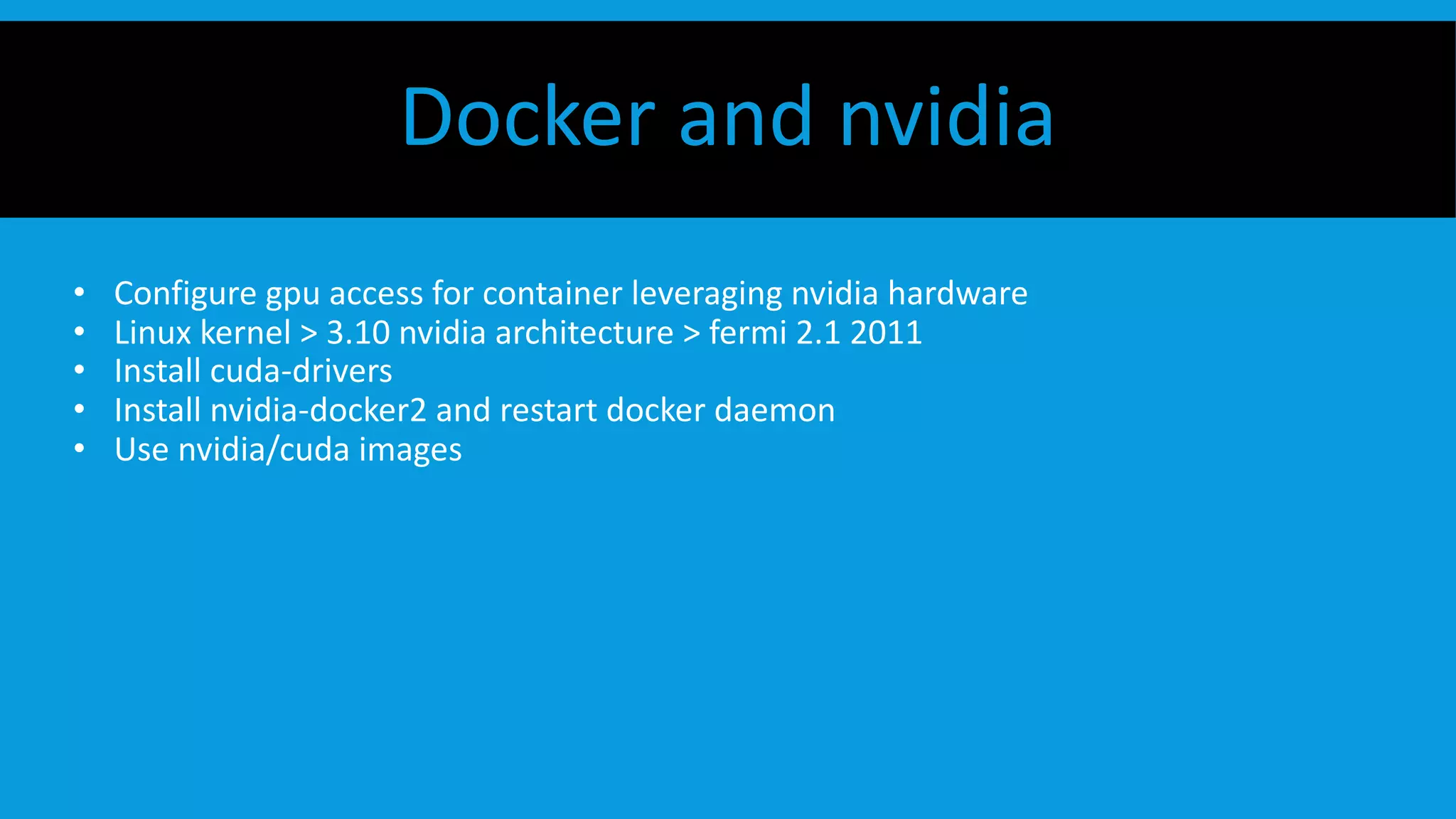 • Configure gpu access for container leveraging nvidia hardware
• Linux kernel > 3.10 nvidia architecture > fermi 2.1 2011
• Install cuda-drivers
• Install nvidia-docker2 and restart docker daemon
• Use nvidia/cuda images
Docker and nvidia
 