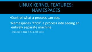 LINUX KERNEL FEATURES:
NAMESPACES
 Control what a process can see.
 Namespaces “trick” a process into seeing an
entirely separate machine.
  originated in 2002 in the 2.4.19 kernel
 