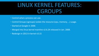 LINUX KERNEL FEATURES:
CGROUPS
  Control what a process can use.
  Control Groups (cgroups) isolate the resource (cpu, memory, …) usage.
  Started at Google in 2006
  Merged into linux kernel mainline v2.6.24 released in Jan. 2008.
  Redesign in 2013 in kernel v3.15
 