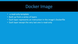 Docker Image
• a read-only template
• Built up from a series of layers
• Each layer represents an instruction in the image’s Dockerfile
• Each layer except the very last one is read-only
 