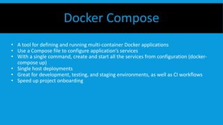 • A tool for defining and running multi-container Docker applications
• Use a Compose file to configure application’s services
• With a single command, create and start all the services from configuration (docker-
compose up)
• Single host deployments
• Great for development, testing, and staging environments, as well as CI workflows
• Speed up project onboarding
Docker Compose
 
