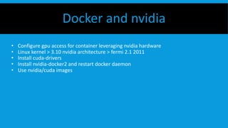 • Configure gpu access for container leveraging nvidia hardware
• Linux kernel > 3.10 nvidia architecture > fermi 2.1 2011
• Install cuda-drivers
• Install nvidia-docker2 and restart docker daemon
• Use nvidia/cuda images
Docker and nvidia
 
