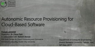 Autonomic Resource Provisioning for
Cloud-Based Software
Pooyan Jamshidi
Supervisor: Dr. Claus Pahl
In collaboration with: Aakash Ahmad
IC4- Irish Centre for Cloud Computing and Commerce
School of Computing, Dublin City University

Department of Computer Engineering
Shahid Beheshti University, Tehran, Iran
30th Dec, 2013

 