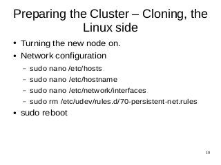 Preparing the Cluster – Cloning, the 
19 
Linux side 
● Turning the new node on. 
● Network configuration 
– sudo nano /etc/hosts 
– sudo nano /etc/hostname 
– sudo nano /etc/network/interfaces 
– sudo rm /etc/udev/rules.d/70-persistent-net.rules 
● sudo reboot 
 