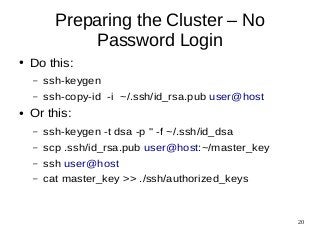 20 
Preparing the Cluster – No 
Password Login 
● Do this: 
– ssh-keygen 
– ssh-copy-id -i ~/.ssh/id_rsa.pub user@host 
● Or this: 
– ssh-keygen -t dsa -p '' -f ~/.ssh/id_dsa 
– scp .ssh/id_rsa.pub user@host:~/master_key 
– ssh user@host 
– cat master_key >> ./ssh/authorized_keys 
 