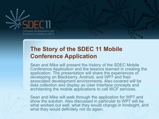 The Story of the SDEC 11 Mobile
Conference Application
Sean and Mike will present the history of the SDEC Mobile
Conference Application and the lessons learned in creating the
application. The presentation will share the experiences of
developing on Blackberry, Android, and WP7 and their
associated development environments. Also covered will be
data collection and display as User Interface concepts and
architecting the mobile applications to call WCF services.
Sean and Mike will walk through the application for WP7 and
show the solution. Also discussed in particular to WP7 will be
what worked out well, what they would change in hindsight, and
what they would definitely not do again.
 