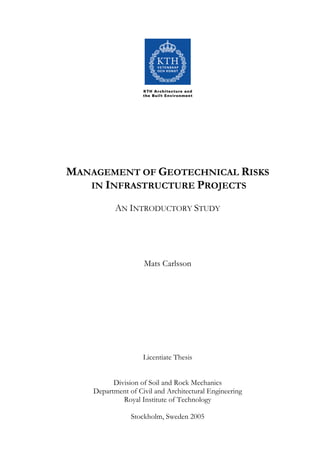 MANAGEMENT OF GEOTECHNICAL RISKS
   IN INFRASTRUCTURE PROJECTS

           AN INTRODUCTORY STUDY




                    Mats Carlsson




                    Licentiate Thesis


          Division of Soil and Rock Mechanics
    Department of Civil and Architectural Engineering
             Royal Institute of Technology

                Stockholm, Sweden 2005
 
