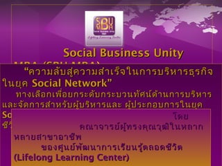 Social Business UnitySocial Business Unity
MBA (SBU MBAMBA (SBU MBA))““ความลับสู่ความสำาเร็จในการบริหารธุรกิจความลับสู่ความสำาเร็จในการบริหารธุรกิจ
ในยุคในยุค Social Network”Social Network”
ทางเลือกเพื่อยกระดับกระบวนทัศน์ด้านการบริหารทางเลือกเพื่อยกระดับกระบวนทัศน์ด้านการบริหาร
และจัดการสำาหรับผู้บริหารและ ผู้ประกอบการในยุคและจัดการสำาหรับผู้บริหารและ ผู้ประกอบการในยุค
Social NetworkSocial Network ภายใต้แนวคิดของการศึกษาตลอดภายใต้แนวคิดของการศึกษาตลอด
ชีวิตชีวิต ((Lifelong Learning)Lifelong Learning)
โดยโดย
คณาจารย์ผู้ทรงคุณวุฒิในหลากคณาจารย์ผู้ทรงคุณวุฒิในหลาก
หลายสาขาอาชีพหลายสาขาอาชีพ
ของศูนย์พัฒนาการเรียนรู้ตลอดชีวิตของศูนย์พัฒนาการเรียนรู้ตลอดชีวิต
((Lifelong Learning CenterLifelong Learning Center))
 