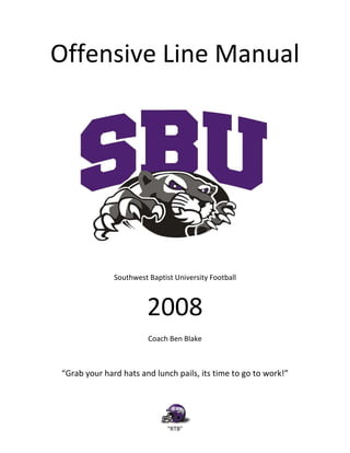 “RTB”
Offensive Line Manual
Southwest Baptist University Football
2008
Coach Ben Blake
“Grab your hard hats and lunch pails, its time to go to work!”
 
