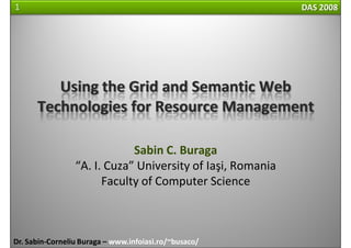 1                                                           DAS 2008




         Using the Grid and Semantic Web 
      Technologies for Resource Management

                             Sabin C. Buraga
                 “A. I. Cuza” University of Iaşi, Romania
                       Faculty of Computer Science



Dr. Sabin‐Corneliu Buraga – www.infoiasi.ro/~busaco/
 