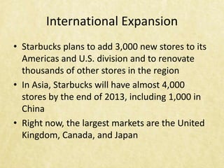 International Expansion
• Starbucks plans to add 3,000 new stores to its
  Americas and U.S. division and to renovate
  thousands of other stores in the region
• In Asia, Starbucks will have almost 4,000
  stores by the end of 2013, including 1,000 in
  China
• Right now, the largest markets are the United
  Kingdom, Canada, and Japan
 