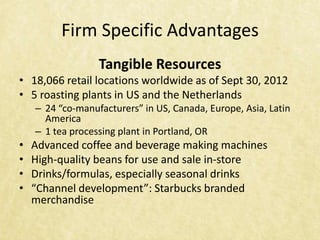Firm Specific Advantages
                  Tangible Resources
• 18,066 retail locations worldwide as of Sept 30, 2012
• 5 roasting plants in US and the Netherlands
    – 24 “co-manufacturers” in US, Canada, Europe, Asia, Latin
      America
    – 1 tea processing plant in Portland, OR
•   Advanced coffee and beverage making machines
•   High-quality beans for use and sale in-store
•   Drinks/formulas, especially seasonal drinks
•   “Channel development”: Starbucks branded
    merchandise
 