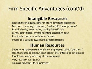 Firm Specific Advantages (cont’d)
                 Intangible Resources
•   Roasting techniques, other in-store beverage processes
•   Method of serving customers, “order fulfillment process”
•   Brand identity, reputation, readily identifiable
•   Large, identifiable, overall satisfied customer base
•   Fair trade contracts with bean farmers
•   Image as a socially aware and green company

                    Human Resources
•   Superior employee relationship – employees called “partners”
•   Health insurance plans, “bean stock,” etc. offered to employees
•   Employees enjoy working at the company
•   Very low turnover (13%)
•   Training programs for employees
 