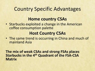 Country Specific Advantages
             Home country CSAs
• Starbucks exploited a change in the American
  coffee consumption palette
              Host Country CSAs
• The same trend is occurring in China and much of
  mainland Asia

The mix of weak CSAs and strong FSAs places
Starbucks in the 4th Quadrant of the FSA-CSA
Matrix
 