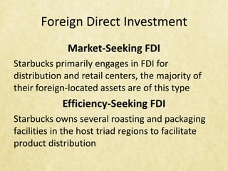 Foreign Direct Investment
              Market-Seeking FDI
Starbucks primarily engages in FDI for
distribution and retail centers, the majority of
their foreign-located assets are of this type
            Efficiency-Seeking FDI
Starbucks owns several roasting and packaging
facilities in the host triad regions to facilitate
product distribution
 