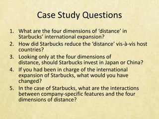 Case Study Questions
1. What are the four dimensions of ‘distance’ in
   Starbucks’ international expansion?
2. How did Starbucks reduce the ‘distance’ vis-à-vis host
   countries?
3. Looking only at the four dimensions of
   distance, should Starbucks invest in Japan or China?
4. If you had been in charge of the international
   expansion of Starbucks, what would you have
   changed?
5. In the case of Starbucks, what are the interactions
   between company-specific features and the four
   dimensions of distance?
 