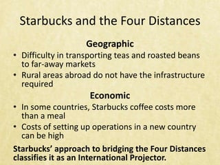 Starbucks and the Four Distances
                   Geographic
• Difficulty in transporting teas and roasted beans
  to far-away markets
• Rural areas abroad do not have the infrastructure
  required
                    Economic
• In some countries, Starbucks coffee costs more
  than a meal
• Costs of setting up operations in a new country
  can be high
Starbucks’ approach to bridging the Four Distances
classifies it as an International Projector.
 