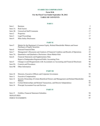STARBUCKS CORPORATION
Form 10-K
For the Fiscal Year Ended September 30, 2012
TABLE OF CONTENTS
PART I
Item 1 Business 2
Item 1A Risk Factors 10
Item 1B Unresolved Staff Comments 17
Item 2 Properties 17
Item 3 Legal Proceedings 17
Item 4 Mine Safety Disclosures 18
PART II
Item 5 Market for the Registrant’s Common Equity, Related Shareholder Matters and Issuer
Purchases of Equity Securities 19
Item 6 Selected Financial Data 22
Item 7 Management’s Discussion and Analysis of Financial Condition and Results of Operations 25
Item 7A Quantitative and Qualitative Disclosures About Market Risk 49
Item 8 Financial Statements and Supplementary Data 50
Report of Independent Registered Public Accounting Firm 89
Item 9 Changes in and Disagreements with Accountants on Accounting and Financial Disclosure 90
Item 9A Controls and Procedures 90
Item 9B Other Information 92
PART III
Item 10 Directors, Executive Officers and Corporate Governance 93
Item 11 Executive Compensation 93
Item 12 Security Ownership of Certain Beneficial Owners and Management and Related Shareholder
Matters 93
Item 13 Certain Relationships and Related Transactions, and Director Independence 93
Item 14 Principal Accountant Fees and Services 93
PART IV
Item 15 Exhibits, Financial Statement Schedules 94
SIGNATURES 95
INDEX TO EXHIBITS 97
 