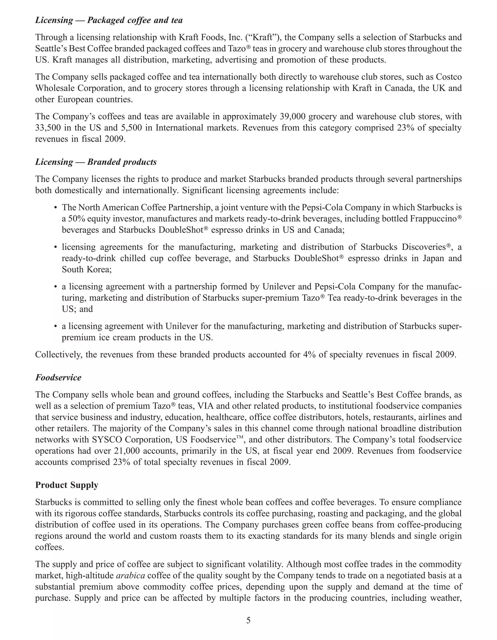 Licensing — Packaged coffee and tea
Through a licensing relationship with Kraft Foods, Inc. (“Kraft”), the Company sells a selection of Starbucks and
Seattle’s Best Coffee branded packaged coffees and Tazo» teas in grocery and warehouse club stores throughout the
US. Kraft manages all distribution, marketing, advertising and promotion of these products.
The Company sells packaged coffee and tea internationally both directly to warehouse club stores, such as Costco
Wholesale Corporation, and to grocery stores through a licensing relationship with Kraft in Canada, the UK and
other European countries.
The Company’s coffees and teas are available in approximately 39,000 grocery and warehouse club stores, with
33,500 in the US and 5,500 in International markets. Revenues from this category comprised 23% of specialty
revenues in fiscal 2009.

Licensing — Branded products
The Company licenses the rights to produce and market Starbucks branded products through several partnerships
both domestically and internationally. Significant licensing agreements include:
     • The North American Coffee Partnership, a joint venture with the Pepsi-Cola Company in which Starbucks is
       a 50% equity investor, manufactures and markets ready-to-drink beverages, including bottled Frappuccino»
       beverages and Starbucks DoubleShot» espresso drinks in US and Canada;
     • licensing agreements for the manufacturing, marketing and distribution of Starbucks Discoveries», a
       ready-to-drink chilled cup coffee beverage, and Starbucks DoubleShot» espresso drinks in Japan and
       South Korea;
     • a licensing agreement with a partnership formed by Unilever and Pepsi-Cola Company for the manufac-
       turing, marketing and distribution of Starbucks super-premium Tazo» Tea ready-to-drink beverages in the
       US; and
     • a licensing agreement with Unilever for the manufacturing, marketing and distribution of Starbucks super-
       premium ice cream products in the US.
Collectively, the revenues from these branded products accounted for 4% of specialty revenues in fiscal 2009.

Foodservice
The Company sells whole bean and ground coffees, including the Starbucks and Seattle’s Best Coffee brands, as
well as a selection of premium Tazo» teas, VIA and other related products, to institutional foodservice companies
that service business and industry, education, healthcare, office coffee distributors, hotels, restaurants, airlines and
other retailers. The majority of the Company’s sales in this channel come through national broadline distribution
networks with SYSCO Corporation, US FoodserviceTM, and other distributors. The Company’s total foodservice
operations had over 21,000 accounts, primarily in the US, at fiscal year end 2009. Revenues from foodservice
accounts comprised 23% of total specialty revenues in fiscal 2009.

Product Supply
Starbucks is committed to selling only the finest whole bean coffees and coffee beverages. To ensure compliance
with its rigorous coffee standards, Starbucks controls its coffee purchasing, roasting and packaging, and the global
distribution of coffee used in its operations. The Company purchases green coffee beans from coffee-producing
regions around the world and custom roasts them to its exacting standards for its many blends and single origin
coffees.
The supply and price of coffee are subject to significant volatility. Although most coffee trades in the commodity
market, high-altitude arabica coffee of the quality sought by the Company tends to trade on a negotiated basis at a
substantial premium above commodity coffee prices, depending upon the supply and demand at the time of
purchase. Supply and price can be affected by multiple factors in the producing countries, including weather,

                                                           5
 