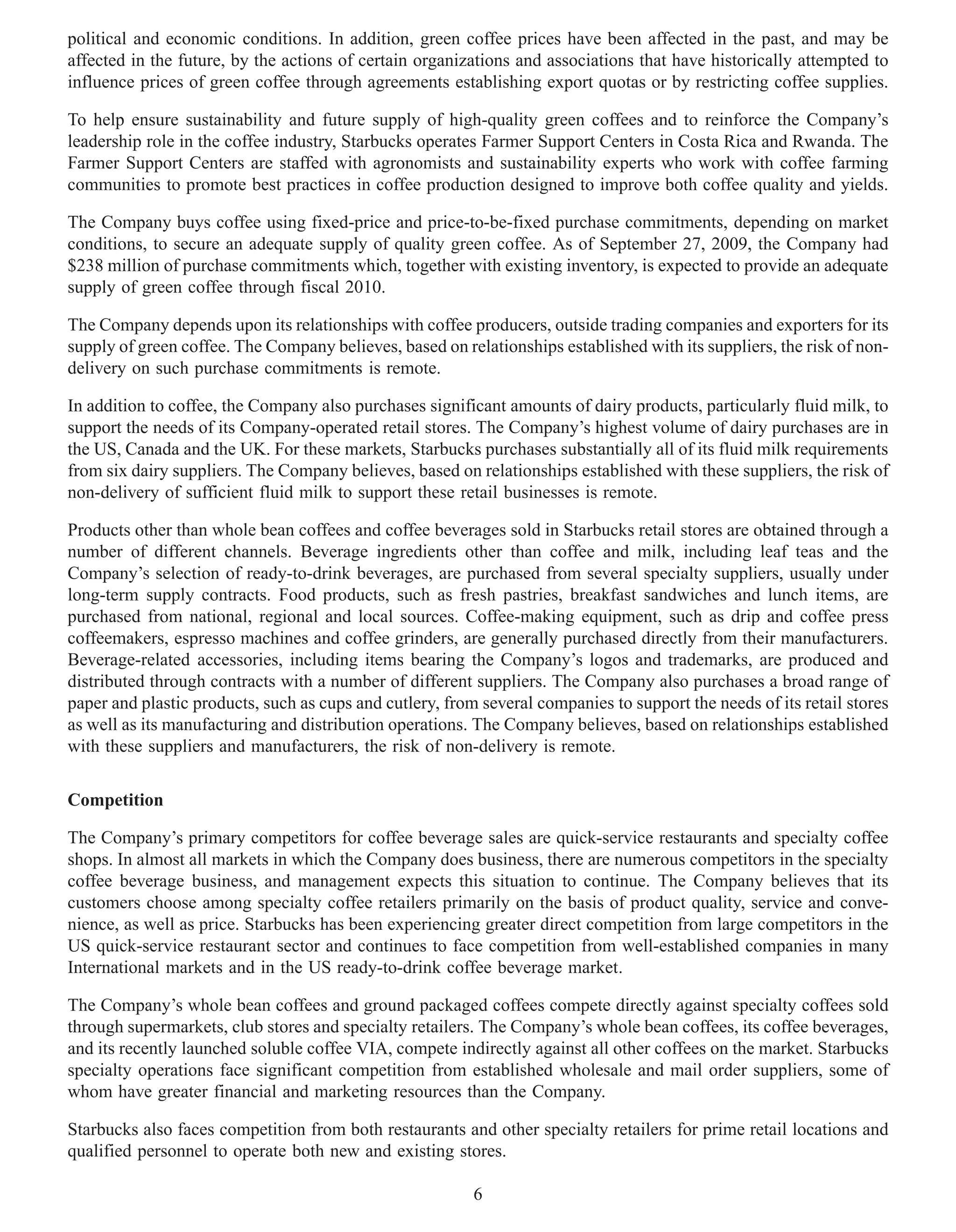 political and economic conditions. In addition, green coffee prices have been affected in the past, and may be
affected in the future, by the actions of certain organizations and associations that have historically attempted to
influence prices of green coffee through agreements establishing export quotas or by restricting coffee supplies.

To help ensure sustainability and future supply of high-quality green coffees and to reinforce the Company’s
leadership role in the coffee industry, Starbucks operates Farmer Support Centers in Costa Rica and Rwanda. The
Farmer Support Centers are staffed with agronomists and sustainability experts who work with coffee farming
communities to promote best practices in coffee production designed to improve both coffee quality and yields.

The Company buys coffee using fixed-price and price-to-be-fixed purchase commitments, depending on market
conditions, to secure an adequate supply of quality green coffee. As of September 27, 2009, the Company had
$238 million of purchase commitments which, together with existing inventory, is expected to provide an adequate
supply of green coffee through fiscal 2010.

The Company depends upon its relationships with coffee producers, outside trading companies and exporters for its
supply of green coffee. The Company believes, based on relationships established with its suppliers, the risk of non-
delivery on such purchase commitments is remote.

In addition to coffee, the Company also purchases significant amounts of dairy products, particularly fluid milk, to
support the needs of its Company-operated retail stores. The Company’s highest volume of dairy purchases are in
the US, Canada and the UK. For these markets, Starbucks purchases substantially all of its fluid milk requirements
from six dairy suppliers. The Company believes, based on relationships established with these suppliers, the risk of
non-delivery of sufficient fluid milk to support these retail businesses is remote.

Products other than whole bean coffees and coffee beverages sold in Starbucks retail stores are obtained through a
number of different channels. Beverage ingredients other than coffee and milk, including leaf teas and the
Company’s selection of ready-to-drink beverages, are purchased from several specialty suppliers, usually under
long-term supply contracts. Food products, such as fresh pastries, breakfast sandwiches and lunch items, are
purchased from national, regional and local sources. Coffee-making equipment, such as drip and coffee press
coffeemakers, espresso machines and coffee grinders, are generally purchased directly from their manufacturers.
Beverage-related accessories, including items bearing the Company’s logos and trademarks, are produced and
distributed through contracts with a number of different suppliers. The Company also purchases a broad range of
paper and plastic products, such as cups and cutlery, from several companies to support the needs of its retail stores
as well as its manufacturing and distribution operations. The Company believes, based on relationships established
with these suppliers and manufacturers, the risk of non-delivery is remote.

Competition

The Company’s primary competitors for coffee beverage sales are quick-service restaurants and specialty coffee
shops. In almost all markets in which the Company does business, there are numerous competitors in the specialty
coffee beverage business, and management expects this situation to continue. The Company believes that its
customers choose among specialty coffee retailers primarily on the basis of product quality, service and conve-
nience, as well as price. Starbucks has been experiencing greater direct competition from large competitors in the
US quick-service restaurant sector and continues to face competition from well-established companies in many
International markets and in the US ready-to-drink coffee beverage market.

The Company’s whole bean coffees and ground packaged coffees compete directly against specialty coffees sold
through supermarkets, club stores and specialty retailers. The Company’s whole bean coffees, its coffee beverages,
and its recently launched soluble coffee VIA, compete indirectly against all other coffees on the market. Starbucks
specialty operations face significant competition from established wholesale and mail order suppliers, some of
whom have greater financial and marketing resources than the Company.

Starbucks also faces competition from both restaurants and other specialty retailers for prime retail locations and
qualified personnel to operate both new and existing stores.

                                                          6
 