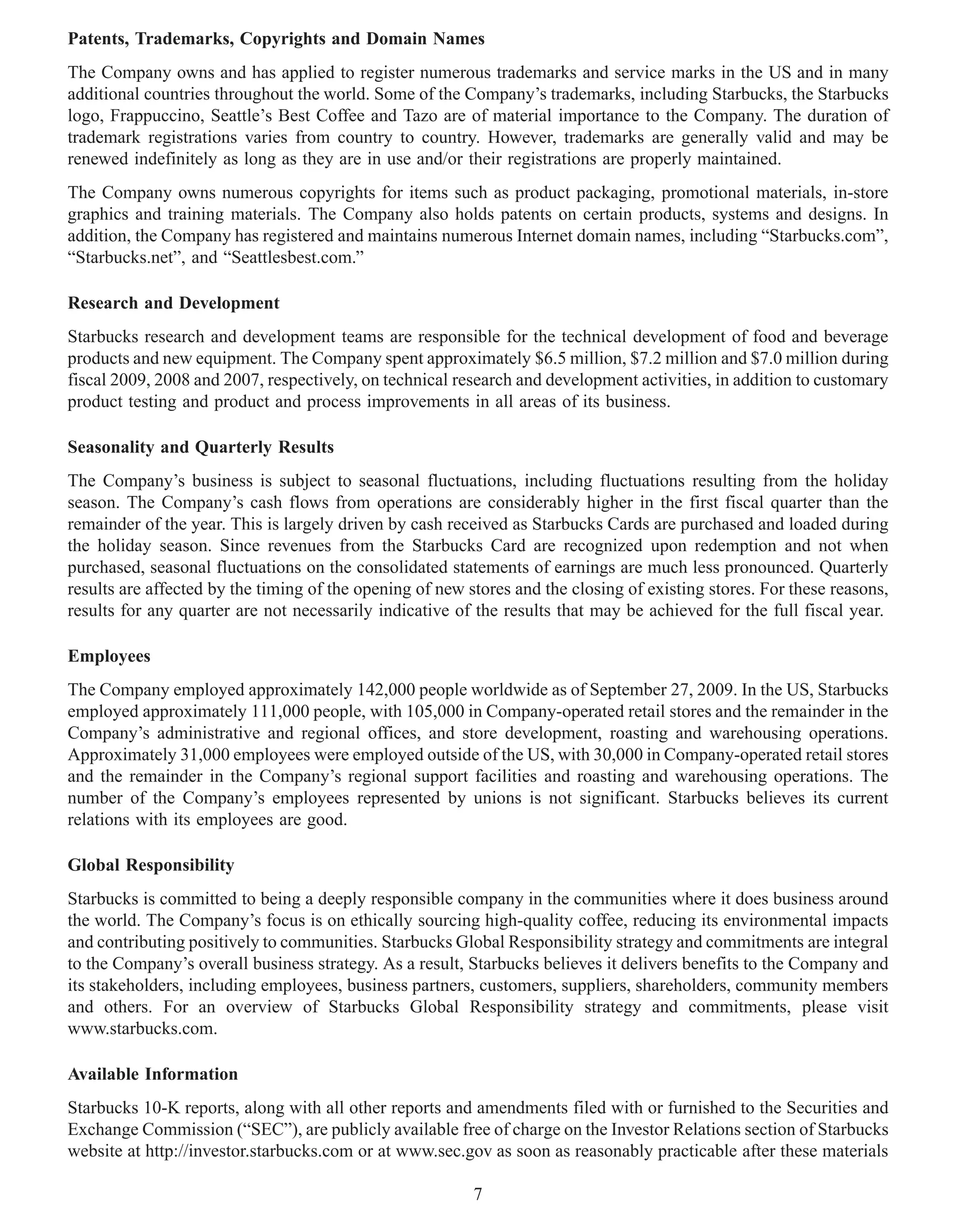 Patents, Trademarks, Copyrights and Domain Names
The Company owns and has applied to register numerous trademarks and service marks in the US and in many
additional countries throughout the world. Some of the Company’s trademarks, including Starbucks, the Starbucks
logo, Frappuccino, Seattle’s Best Coffee and Tazo are of material importance to the Company. The duration of
trademark registrations varies from country to country. However, trademarks are generally valid and may be
renewed indefinitely as long as they are in use and/or their registrations are properly maintained.
The Company owns numerous copyrights for items such as product packaging, promotional materials, in-store
graphics and training materials. The Company also holds patents on certain products, systems and designs. In
addition, the Company has registered and maintains numerous Internet domain names, including “Starbucks.com”,
“Starbucks.net”, and “Seattlesbest.com.”

Research and Development
Starbucks research and development teams are responsible for the technical development of food and beverage
products and new equipment. The Company spent approximately $6.5 million, $7.2 million and $7.0 million during
fiscal 2009, 2008 and 2007, respectively, on technical research and development activities, in addition to customary
product testing and product and process improvements in all areas of its business.

Seasonality and Quarterly Results
The Company’s business is subject to seasonal fluctuations, including fluctuations resulting from the holiday
season. The Company’s cash flows from operations are considerably higher in the first fiscal quarter than the
remainder of the year. This is largely driven by cash received as Starbucks Cards are purchased and loaded during
the holiday season. Since revenues from the Starbucks Card are recognized upon redemption and not when
purchased, seasonal fluctuations on the consolidated statements of earnings are much less pronounced. Quarterly
results are affected by the timing of the opening of new stores and the closing of existing stores. For these reasons,
results for any quarter are not necessarily indicative of the results that may be achieved for the full fiscal year.

Employees
The Company employed approximately 142,000 people worldwide as of September 27, 2009. In the US, Starbucks
employed approximately 111,000 people, with 105,000 in Company-operated retail stores and the remainder in the
Company’s administrative and regional offices, and store development, roasting and warehousing operations.
Approximately 31,000 employees were employed outside of the US, with 30,000 in Company-operated retail stores
and the remainder in the Company’s regional support facilities and roasting and warehousing operations. The
number of the Company’s employees represented by unions is not significant. Starbucks believes its current
relations with its employees are good.

Global Responsibility
Starbucks is committed to being a deeply responsible company in the communities where it does business around
the world. The Company’s focus is on ethically sourcing high-quality coffee, reducing its environmental impacts
and contributing positively to communities. Starbucks Global Responsibility strategy and commitments are integral
to the Company’s overall business strategy. As a result, Starbucks believes it delivers benefits to the Company and
its stakeholders, including employees, business partners, customers, suppliers, shareholders, community members
and others. For an overview of Starbucks Global Responsibility strategy and commitments, please visit
www.starbucks.com.

Available Information
Starbucks 10-K reports, along with all other reports and amendments filed with or furnished to the Securities and
Exchange Commission (“SEC”), are publicly available free of charge on the Investor Relations section of Starbucks
website at http://investor.starbucks.com or at www.sec.gov as soon as reasonably practicable after these materials

                                                          7
 