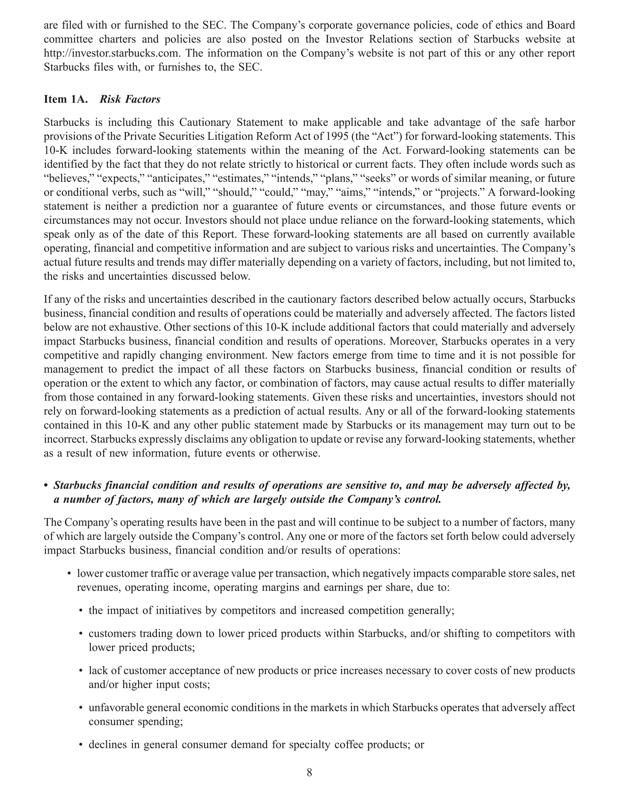 are filed with or furnished to the SEC. The Company’s corporate governance policies, code of ethics and Board
committee charters and policies are also posted on the Investor Relations section of Starbucks website at
http://investor.starbucks.com. The information on the Company’s website is not part of this or any other report
Starbucks files with, or furnishes to, the SEC.

Item 1A. Risk Factors
Starbucks is including this Cautionary Statement to make applicable and take advantage of the safe harbor
provisions of the Private Securities Litigation Reform Act of 1995 (the “Act”) for forward-looking statements. This
10-K includes forward-looking statements within the meaning of the Act. Forward-looking statements can be
identified by the fact that they do not relate strictly to historical or current facts. They often include words such as
“believes,” “expects,” “anticipates,” “estimates,” “intends,” “plans,” “seeks” or words of similar meaning, or future
or conditional verbs, such as “will,” “should,” “could,” “may,” “aims,” “intends,” or “projects.” A forward-looking
statement is neither a prediction nor a guarantee of future events or circumstances, and those future events or
circumstances may not occur. Investors should not place undue reliance on the forward-looking statements, which
speak only as of the date of this Report. These forward-looking statements are all based on currently available
operating, financial and competitive information and are subject to various risks and uncertainties. The Company’s
actual future results and trends may differ materially depending on a variety of factors, including, but not limited to,
the risks and uncertainties discussed below.
If any of the risks and uncertainties described in the cautionary factors described below actually occurs, Starbucks
business, financial condition and results of operations could be materially and adversely affected. The factors listed
below are not exhaustive. Other sections of this 10-K include additional factors that could materially and adversely
impact Starbucks business, financial condition and results of operations. Moreover, Starbucks operates in a very
competitive and rapidly changing environment. New factors emerge from time to time and it is not possible for
management to predict the impact of all these factors on Starbucks business, financial condition or results of
operation or the extent to which any factor, or combination of factors, may cause actual results to differ materially
from those contained in any forward-looking statements. Given these risks and uncertainties, investors should not
rely on forward-looking statements as a prediction of actual results. Any or all of the forward-looking statements
contained in this 10-K and any other public statement made by Starbucks or its management may turn out to be
incorrect. Starbucks expressly disclaims any obligation to update or revise any forward-looking statements, whether
as a result of new information, future events or otherwise.

• Starbucks financial condition and results of operations are sensitive to, and may be adversely affected by,
  a number of factors, many of which are largely outside the Company’s control.
The Company’s operating results have been in the past and will continue to be subject to a number of factors, many
of which are largely outside the Company’s control. Any one or more of the factors set forth below could adversely
impact Starbucks business, financial condition and/or results of operations:
     • lower customer traffic or average value per transaction, which negatively impacts comparable store sales, net
       revenues, operating income, operating margins and earnings per share, due to:
       • the impact of initiatives by competitors and increased competition generally;
       • customers trading down to lower priced products within Starbucks, and/or shifting to competitors with
         lower priced products;
       • lack of customer acceptance of new products or price increases necessary to cover costs of new products
         and/or higher input costs;
       • unfavorable general economic conditions in the markets in which Starbucks operates that adversely affect
         consumer spending;
       • declines in general consumer demand for specialty coffee products; or

                                                           8
 
