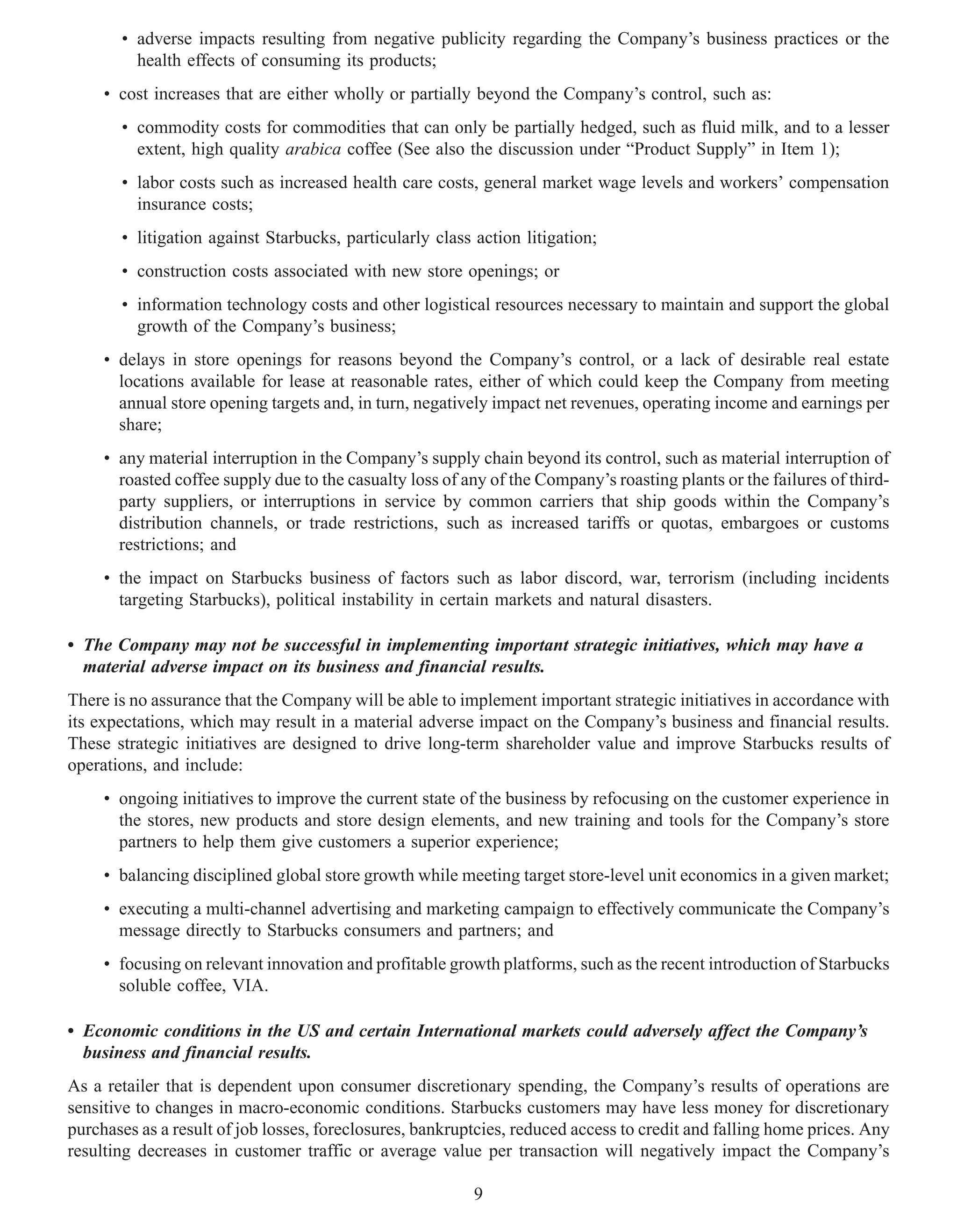 • adverse impacts resulting from negative publicity regarding the Company’s business practices or the
         health effects of consuming its products;
     • cost increases that are either wholly or partially beyond the Company’s control, such as:
       • commodity costs for commodities that can only be partially hedged, such as fluid milk, and to a lesser
         extent, high quality arabica coffee (See also the discussion under “Product Supply” in Item 1);
       • labor costs such as increased health care costs, general market wage levels and workers’ compensation
         insurance costs;
       • litigation against Starbucks, particularly class action litigation;
       • construction costs associated with new store openings; or
       • information technology costs and other logistical resources necessary to maintain and support the global
         growth of the Company’s business;
     • delays in store openings for reasons beyond the Company’s control, or a lack of desirable real estate
       locations available for lease at reasonable rates, either of which could keep the Company from meeting
       annual store opening targets and, in turn, negatively impact net revenues, operating income and earnings per
       share;
     • any material interruption in the Company’s supply chain beyond its control, such as material interruption of
       roasted coffee supply due to the casualty loss of any of the Company’s roasting plants or the failures of third-
       party suppliers, or interruptions in service by common carriers that ship goods within the Company’s
       distribution channels, or trade restrictions, such as increased tariffs or quotas, embargoes or customs
       restrictions; and
     • the impact on Starbucks business of factors such as labor discord, war, terrorism (including incidents
       targeting Starbucks), political instability in certain markets and natural disasters.

• The Company may not be successful in implementing important strategic initiatives, which may have a
  material adverse impact on its business and financial results.
There is no assurance that the Company will be able to implement important strategic initiatives in accordance with
its expectations, which may result in a material adverse impact on the Company’s business and financial results.
These strategic initiatives are designed to drive long-term shareholder value and improve Starbucks results of
operations, and include:
     • ongoing initiatives to improve the current state of the business by refocusing on the customer experience in
       the stores, new products and store design elements, and new training and tools for the Company’s store
       partners to help them give customers a superior experience;
     • balancing disciplined global store growth while meeting target store-level unit economics in a given market;
     • executing a multi-channel advertising and marketing campaign to effectively communicate the Company’s
       message directly to Starbucks consumers and partners; and
     • focusing on relevant innovation and profitable growth platforms, such as the recent introduction of Starbucks
       soluble coffee, VIA.

• Economic conditions in the US and certain International markets could adversely affect the Company’s
  business and financial results.
As a retailer that is dependent upon consumer discretionary spending, the Company’s results of operations are
sensitive to changes in macro-economic conditions. Starbucks customers may have less money for discretionary
purchases as a result of job losses, foreclosures, bankruptcies, reduced access to credit and falling home prices. Any
resulting decreases in customer traffic or average value per transaction will negatively impact the Company’s

                                                          9
 