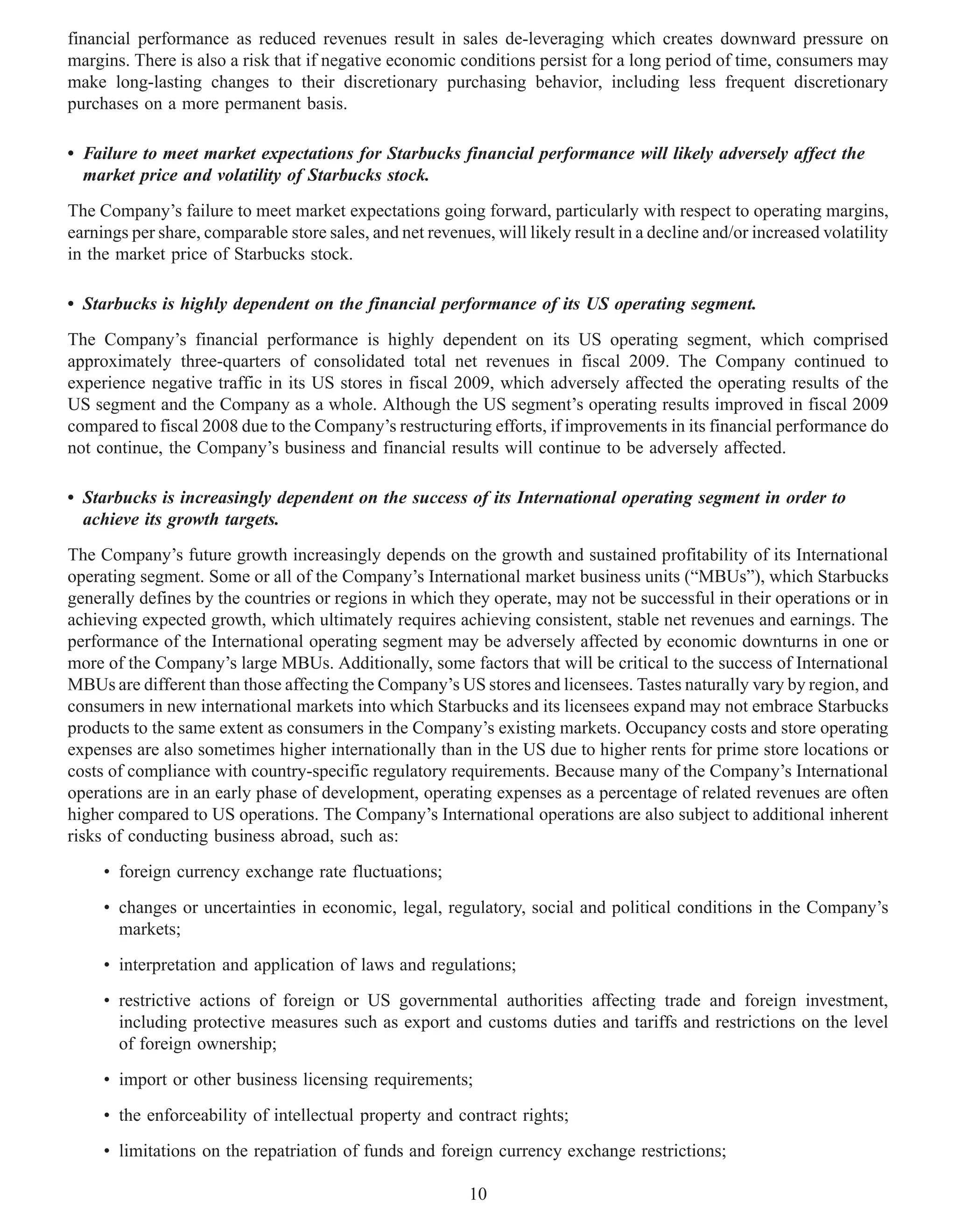 financial performance as reduced revenues result in sales de-leveraging which creates downward pressure on
margins. There is also a risk that if negative economic conditions persist for a long period of time, consumers may
make long-lasting changes to their discretionary purchasing behavior, including less frequent discretionary
purchases on a more permanent basis.

• Failure to meet market expectations for Starbucks financial performance will likely adversely affect the
  market price and volatility of Starbucks stock.
The Company’s failure to meet market expectations going forward, particularly with respect to operating margins,
earnings per share, comparable store sales, and net revenues, will likely result in a decline and/or increased volatility
in the market price of Starbucks stock.

• Starbucks is highly dependent on the financial performance of its US operating segment.
The Company’s financial performance is highly dependent on its US operating segment, which comprised
approximately three-quarters of consolidated total net revenues in fiscal 2009. The Company continued to
experience negative traffic in its US stores in fiscal 2009, which adversely affected the operating results of the
US segment and the Company as a whole. Although the US segment’s operating results improved in fiscal 2009
compared to fiscal 2008 due to the Company’s restructuring efforts, if improvements in its financial performance do
not continue, the Company’s business and financial results will continue to be adversely affected.

• Starbucks is increasingly dependent on the success of its International operating segment in order to
  achieve its growth targets.
The Company’s future growth increasingly depends on the growth and sustained profitability of its International
operating segment. Some or all of the Company’s International market business units (“MBUs”), which Starbucks
generally defines by the countries or regions in which they operate, may not be successful in their operations or in
achieving expected growth, which ultimately requires achieving consistent, stable net revenues and earnings. The
performance of the International operating segment may be adversely affected by economic downturns in one or
more of the Company’s large MBUs. Additionally, some factors that will be critical to the success of International
MBUs are different than those affecting the Company’s US stores and licensees. Tastes naturally vary by region, and
consumers in new international markets into which Starbucks and its licensees expand may not embrace Starbucks
products to the same extent as consumers in the Company’s existing markets. Occupancy costs and store operating
expenses are also sometimes higher internationally than in the US due to higher rents for prime store locations or
costs of compliance with country-specific regulatory requirements. Because many of the Company’s International
operations are in an early phase of development, operating expenses as a percentage of related revenues are often
higher compared to US operations. The Company’s International operations are also subject to additional inherent
risks of conducting business abroad, such as:
     • foreign currency exchange rate fluctuations;
     • changes or uncertainties in economic, legal, regulatory, social and political conditions in the Company’s
       markets;
     • interpretation and application of laws and regulations;
     • restrictive actions of foreign or US governmental authorities affecting trade and foreign investment,
       including protective measures such as export and customs duties and tariffs and restrictions on the level
       of foreign ownership;
     • import or other business licensing requirements;
     • the enforceability of intellectual property and contract rights;
     • limitations on the repatriation of funds and foreign currency exchange restrictions;

                                                           10
 