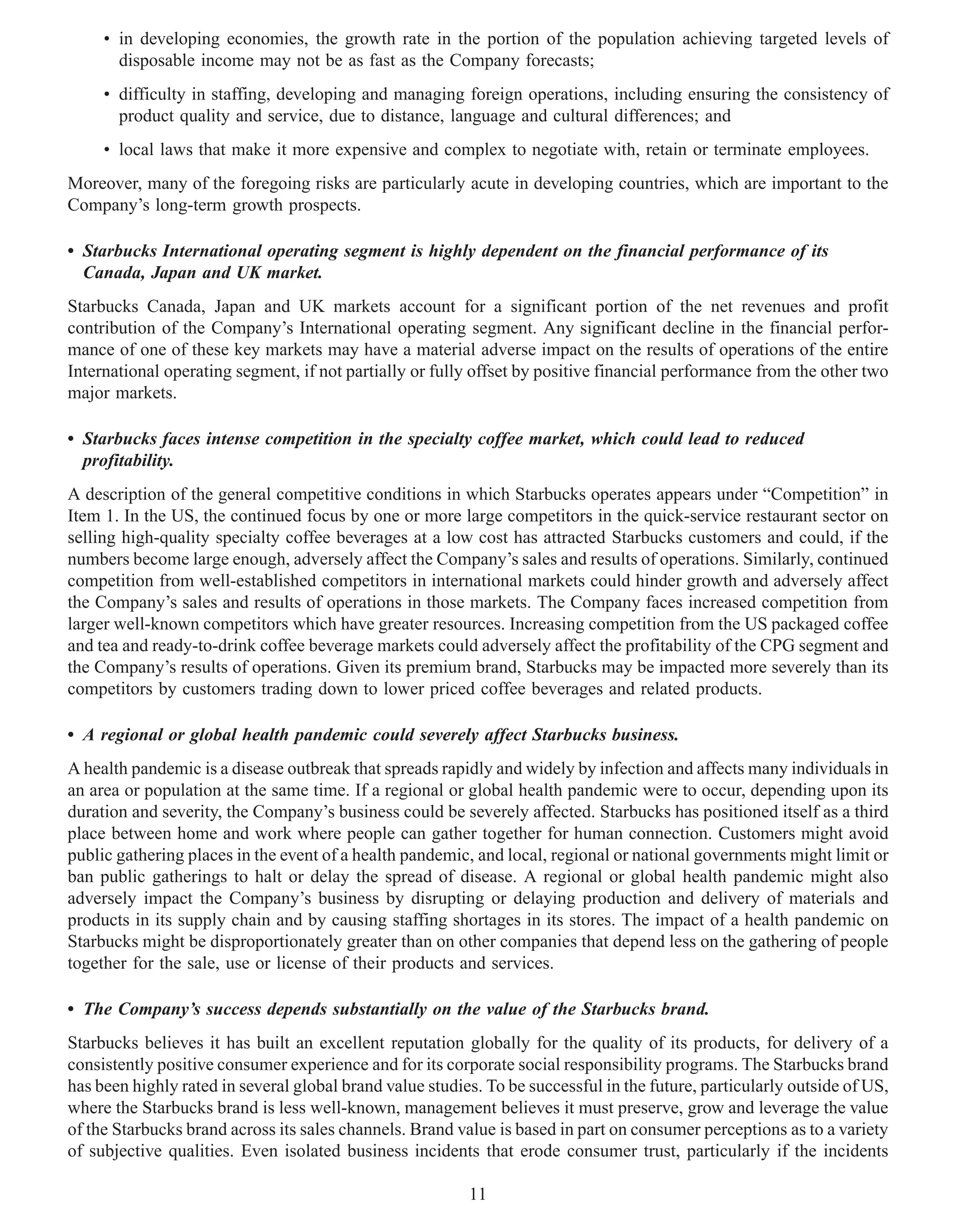 • in developing economies, the growth rate in the portion of the population achieving targeted levels of
       disposable income may not be as fast as the Company forecasts;
     • difficulty in staffing, developing and managing foreign operations, including ensuring the consistency of
       product quality and service, due to distance, language and cultural differences; and
     • local laws that make it more expensive and complex to negotiate with, retain or terminate employees.
Moreover, many of the foregoing risks are particularly acute in developing countries, which are important to the
Company’s long-term growth prospects.

• Starbucks International operating segment is highly dependent on the financial performance of its
  Canada, Japan and UK market.
Starbucks Canada, Japan and UK markets account for a significant portion of the net revenues and profit
contribution of the Company’s International operating segment. Any significant decline in the financial perfor-
mance of one of these key markets may have a material adverse impact on the results of operations of the entire
International operating segment, if not partially or fully offset by positive financial performance from the other two
major markets.

• Starbucks faces intense competition in the specialty coffee market, which could lead to reduced
  profitability.
A description of the general competitive conditions in which Starbucks operates appears under “Competition” in
Item 1. In the US, the continued focus by one or more large competitors in the quick-service restaurant sector on
selling high-quality specialty coffee beverages at a low cost has attracted Starbucks customers and could, if the
numbers become large enough, adversely affect the Company’s sales and results of operations. Similarly, continued
competition from well-established competitors in international markets could hinder growth and adversely affect
the Company’s sales and results of operations in those markets. The Company faces increased competition from
larger well-known competitors which have greater resources. Increasing competition from the US packaged coffee
and tea and ready-to-drink coffee beverage markets could adversely affect the profitability of the CPG segment and
the Company’s results of operations. Given its premium brand, Starbucks may be impacted more severely than its
competitors by customers trading down to lower priced coffee beverages and related products.

• A regional or global health pandemic could severely affect Starbucks business.
A health pandemic is a disease outbreak that spreads rapidly and widely by infection and affects many individuals in
an area or population at the same time. If a regional or global health pandemic were to occur, depending upon its
duration and severity, the Company’s business could be severely affected. Starbucks has positioned itself as a third
place between home and work where people can gather together for human connection. Customers might avoid
public gathering places in the event of a health pandemic, and local, regional or national governments might limit or
ban public gatherings to halt or delay the spread of disease. A regional or global health pandemic might also
adversely impact the Company’s business by disrupting or delaying production and delivery of materials and
products in its supply chain and by causing staffing shortages in its stores. The impact of a health pandemic on
Starbucks might be disproportionately greater than on other companies that depend less on the gathering of people
together for the sale, use or license of their products and services.

• The Company’s success depends substantially on the value of the Starbucks brand.
Starbucks believes it has built an excellent reputation globally for the quality of its products, for delivery of a
consistently positive consumer experience and for its corporate social responsibility programs. The Starbucks brand
has been highly rated in several global brand value studies. To be successful in the future, particularly outside of US,
where the Starbucks brand is less well-known, management believes it must preserve, grow and leverage the value
of the Starbucks brand across its sales channels. Brand value is based in part on consumer perceptions as to a variety
of subjective qualities. Even isolated business incidents that erode consumer trust, particularly if the incidents

                                                          11
 