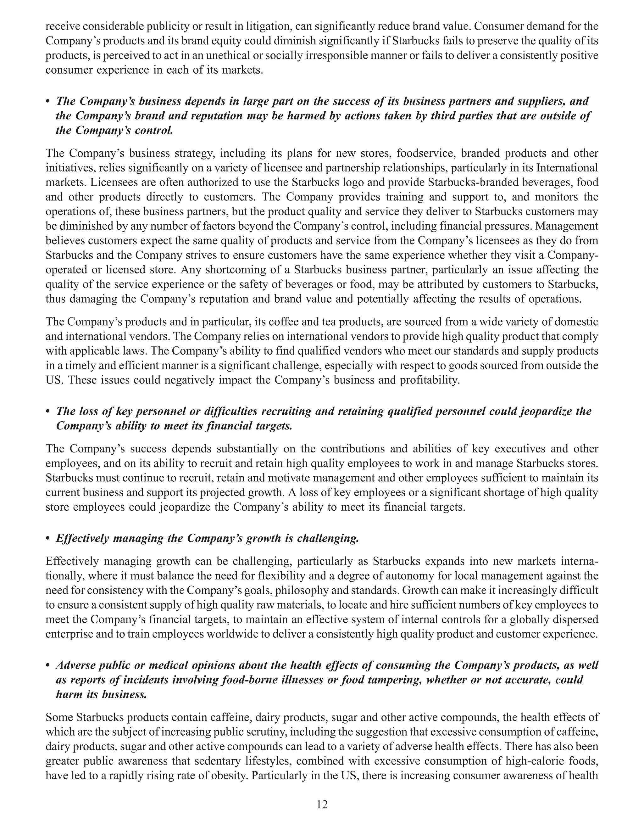 receive considerable publicity or result in litigation, can significantly reduce brand value. Consumer demand for the
Company’s products and its brand equity could diminish significantly if Starbucks fails to preserve the quality of its
products, is perceived to act in an unethical or socially irresponsible manner or fails to deliver a consistently positive
consumer experience in each of its markets.

• The Company’s business depends in large part on the success of its business partners and suppliers, and
  the Company’s brand and reputation may be harmed by actions taken by third parties that are outside of
  the Company’s control.
The Company’s business strategy, including its plans for new stores, foodservice, branded products and other
initiatives, relies significantly on a variety of licensee and partnership relationships, particularly in its International
markets. Licensees are often authorized to use the Starbucks logo and provide Starbucks-branded beverages, food
and other products directly to customers. The Company provides training and support to, and monitors the
operations of, these business partners, but the product quality and service they deliver to Starbucks customers may
be diminished by any number of factors beyond the Company’s control, including financial pressures. Management
believes customers expect the same quality of products and service from the Company’s licensees as they do from
Starbucks and the Company strives to ensure customers have the same experience whether they visit a Company-
operated or licensed store. Any shortcoming of a Starbucks business partner, particularly an issue affecting the
quality of the service experience or the safety of beverages or food, may be attributed by customers to Starbucks,
thus damaging the Company’s reputation and brand value and potentially affecting the results of operations.
The Company’s products and in particular, its coffee and tea products, are sourced from a wide variety of domestic
and international vendors. The Company relies on international vendors to provide high quality product that comply
with applicable laws. The Company’s ability to find qualified vendors who meet our standards and supply products
in a timely and efficient manner is a significant challenge, especially with respect to goods sourced from outside the
US. These issues could negatively impact the Company’s business and profitability.

• The loss of key personnel or difficulties recruiting and retaining qualified personnel could jeopardize the
  Company’s ability to meet its financial targets.
The Company’s success depends substantially on the contributions and abilities of key executives and other
employees, and on its ability to recruit and retain high quality employees to work in and manage Starbucks stores.
Starbucks must continue to recruit, retain and motivate management and other employees sufficient to maintain its
current business and support its projected growth. A loss of key employees or a significant shortage of high quality
store employees could jeopardize the Company’s ability to meet its financial targets.

• Effectively managing the Company’s growth is challenging.
Effectively managing growth can be challenging, particularly as Starbucks expands into new markets interna-
tionally, where it must balance the need for flexibility and a degree of autonomy for local management against the
need for consistency with the Company’s goals, philosophy and standards. Growth can make it increasingly difficult
to ensure a consistent supply of high quality raw materials, to locate and hire sufficient numbers of key employees to
meet the Company’s financial targets, to maintain an effective system of internal controls for a globally dispersed
enterprise and to train employees worldwide to deliver a consistently high quality product and customer experience.

• Adverse public or medical opinions about the health effects of consuming the Company’s products, as well
  as reports of incidents involving food-borne illnesses or food tampering, whether or not accurate, could
  harm its business.
Some Starbucks products contain caffeine, dairy products, sugar and other active compounds, the health effects of
which are the subject of increasing public scrutiny, including the suggestion that excessive consumption of caffeine,
dairy products, sugar and other active compounds can lead to a variety of adverse health effects. There has also been
greater public awareness that sedentary lifestyles, combined with excessive consumption of high-calorie foods,
have led to a rapidly rising rate of obesity. Particularly in the US, there is increasing consumer awareness of health

                                                            12
 