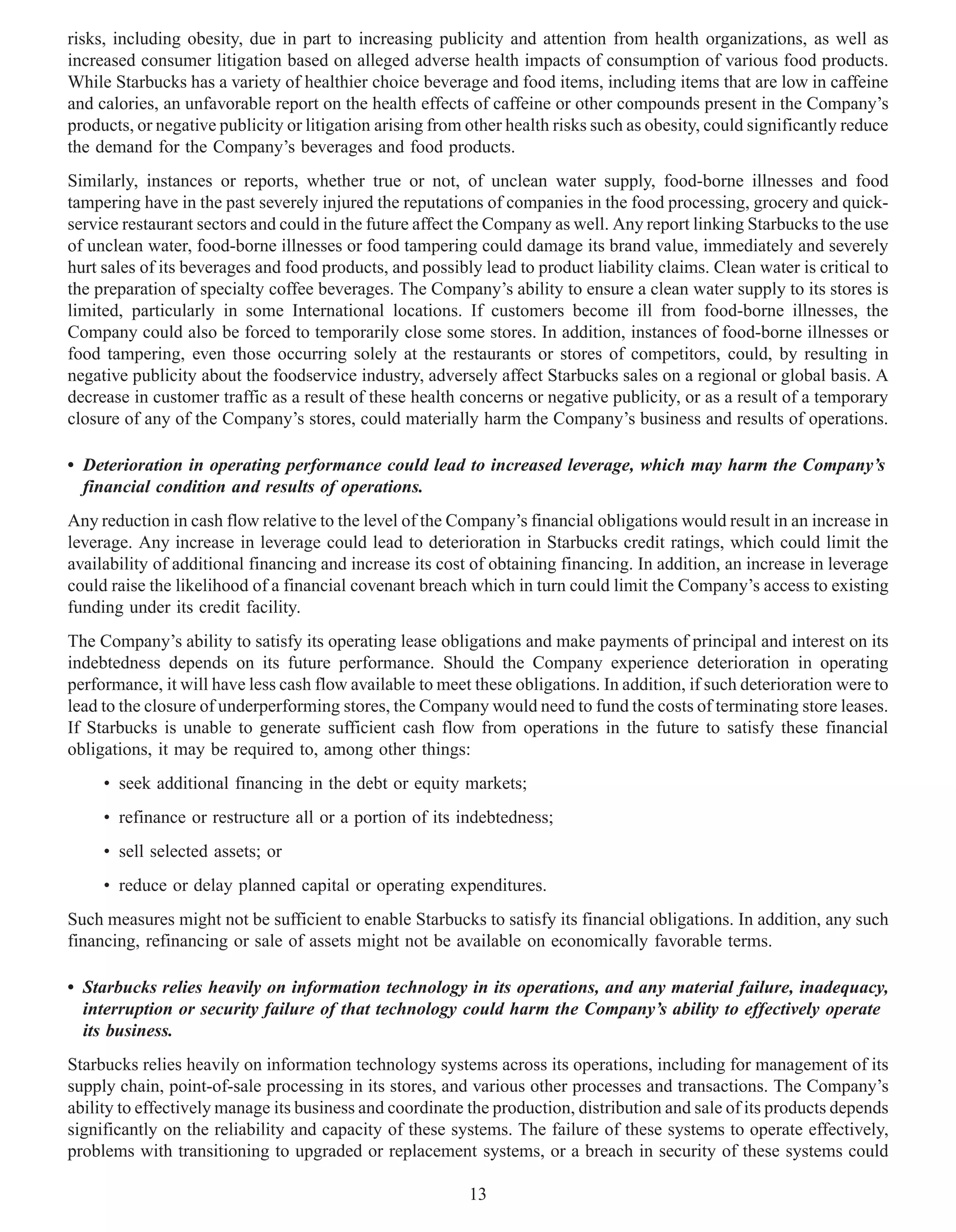 risks, including obesity, due in part to increasing publicity and attention from health organizations, as well as
increased consumer litigation based on alleged adverse health impacts of consumption of various food products.
While Starbucks has a variety of healthier choice beverage and food items, including items that are low in caffeine
and calories, an unfavorable report on the health effects of caffeine or other compounds present in the Company’s
products, or negative publicity or litigation arising from other health risks such as obesity, could significantly reduce
the demand for the Company’s beverages and food products.
Similarly, instances or reports, whether true or not, of unclean water supply, food-borne illnesses and food
tampering have in the past severely injured the reputations of companies in the food processing, grocery and quick-
service restaurant sectors and could in the future affect the Company as well. Any report linking Starbucks to the use
of unclean water, food-borne illnesses or food tampering could damage its brand value, immediately and severely
hurt sales of its beverages and food products, and possibly lead to product liability claims. Clean water is critical to
the preparation of specialty coffee beverages. The Company’s ability to ensure a clean water supply to its stores is
limited, particularly in some International locations. If customers become ill from food-borne illnesses, the
Company could also be forced to temporarily close some stores. In addition, instances of food-borne illnesses or
food tampering, even those occurring solely at the restaurants or stores of competitors, could, by resulting in
negative publicity about the foodservice industry, adversely affect Starbucks sales on a regional or global basis. A
decrease in customer traffic as a result of these health concerns or negative publicity, or as a result of a temporary
closure of any of the Company’s stores, could materially harm the Company’s business and results of operations.

• Deterioration in operating performance could lead to increased leverage, which may harm the Company’s
  financial condition and results of operations.
Any reduction in cash flow relative to the level of the Company’s financial obligations would result in an increase in
leverage. Any increase in leverage could lead to deterioration in Starbucks credit ratings, which could limit the
availability of additional financing and increase its cost of obtaining financing. In addition, an increase in leverage
could raise the likelihood of a financial covenant breach which in turn could limit the Company’s access to existing
funding under its credit facility.
The Company’s ability to satisfy its operating lease obligations and make payments of principal and interest on its
indebtedness depends on its future performance. Should the Company experience deterioration in operating
performance, it will have less cash flow available to meet these obligations. In addition, if such deterioration were to
lead to the closure of underperforming stores, the Company would need to fund the costs of terminating store leases.
If Starbucks is unable to generate sufficient cash flow from operations in the future to satisfy these financial
obligations, it may be required to, among other things:
     • seek additional financing in the debt or equity markets;
     • refinance or restructure all or a portion of its indebtedness;
     • sell selected assets; or
     • reduce or delay planned capital or operating expenditures.
Such measures might not be sufficient to enable Starbucks to satisfy its financial obligations. In addition, any such
financing, refinancing or sale of assets might not be available on economically favorable terms.

• Starbucks relies heavily on information technology in its operations, and any material failure, inadequacy,
  interruption or security failure of that technology could harm the Company’s ability to effectively operate
  its business.
Starbucks relies heavily on information technology systems across its operations, including for management of its
supply chain, point-of-sale processing in its stores, and various other processes and transactions. The Company’s
ability to effectively manage its business and coordinate the production, distribution and sale of its products depends
significantly on the reliability and capacity of these systems. The failure of these systems to operate effectively,
problems with transitioning to upgraded or replacement systems, or a breach in security of these systems could

                                                           13
 