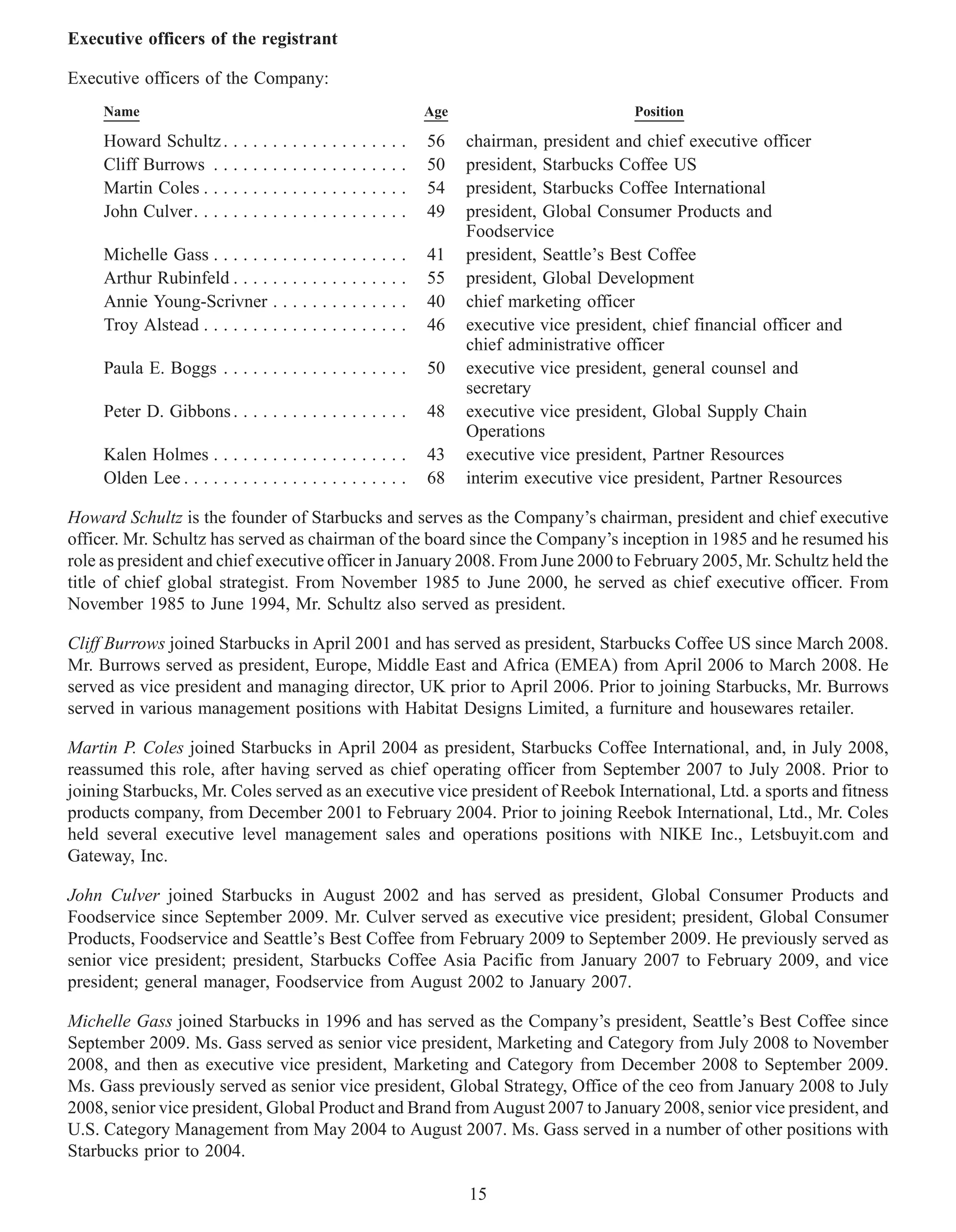 Executive officers of the registrant

Executive officers of the Company:
     Name                                                      Age                          Position

     Howard Schultz . . . . . . . . . . . . . . . . . . .      56    chairman, president and chief executive officer
     Cliff Burrows . . . . . . . . . . . . . . . . . . . .     50    president, Starbucks Coffee US
     Martin Coles . . . . . . . . . . . . . . . . . . . . .    54    president, Starbucks Coffee International
     John Culver. . . . . . . . . . . . . . . . . . . . . .    49    president, Global Consumer Products and
                                                                     Foodservice
     Michelle Gass . . . . . . . . . . . . . . . . . . . .     41    president, Seattle’s Best Coffee
     Arthur Rubinfeld . . . . . . . . . . . . . . . . . .      55    president, Global Development
     Annie Young-Scrivner . . . . . . . . . . . . . .          40    chief marketing officer
     Troy Alstead . . . . . . . . . . . . . . . . . . . . .    46    executive vice president, chief financial officer and
                                                                     chief administrative officer
     Paula E. Boggs . . . . . . . . . . . . . . . . . . .      50    executive vice president, general counsel and
                                                                     secretary
     Peter D. Gibbons . . . . . . . . . . . . . . . . . .      48    executive vice president, Global Supply Chain
                                                                     Operations
     Kalen Holmes . . . . . . . . . . . . . . . . . . . .      43    executive vice president, Partner Resources
     Olden Lee . . . . . . . . . . . . . . . . . . . . . . .   68    interim executive vice president, Partner Resources

Howard Schultz is the founder of Starbucks and serves as the Company’s chairman, president and chief executive
officer. Mr. Schultz has served as chairman of the board since the Company’s inception in 1985 and he resumed his
role as president and chief executive officer in January 2008. From June 2000 to February 2005, Mr. Schultz held the
title of chief global strategist. From November 1985 to June 2000, he served as chief executive officer. From
November 1985 to June 1994, Mr. Schultz also served as president.

Cliff Burrows joined Starbucks in April 2001 and has served as president, Starbucks Coffee US since March 2008.
Mr. Burrows served as president, Europe, Middle East and Africa (EMEA) from April 2006 to March 2008. He
served as vice president and managing director, UK prior to April 2006. Prior to joining Starbucks, Mr. Burrows
served in various management positions with Habitat Designs Limited, a furniture and housewares retailer.

Martin P. Coles joined Starbucks in April 2004 as president, Starbucks Coffee International, and, in July 2008,
reassumed this role, after having served as chief operating officer from September 2007 to July 2008. Prior to
joining Starbucks, Mr. Coles served as an executive vice president of Reebok International, Ltd. a sports and fitness
products company, from December 2001 to February 2004. Prior to joining Reebok International, Ltd., Mr. Coles
held several executive level management sales and operations positions with NIKE Inc., Letsbuyit.com and
Gateway, Inc.

John Culver joined Starbucks in August 2002 and has served as president, Global Consumer Products and
Foodservice since September 2009. Mr. Culver served as executive vice president; president, Global Consumer
Products, Foodservice and Seattle’s Best Coffee from February 2009 to September 2009. He previously served as
senior vice president; president, Starbucks Coffee Asia Pacific from January 2007 to February 2009, and vice
president; general manager, Foodservice from August 2002 to January 2007.

Michelle Gass joined Starbucks in 1996 and has served as the Company’s president, Seattle’s Best Coffee since
September 2009. Ms. Gass served as senior vice president, Marketing and Category from July 2008 to November
2008, and then as executive vice president, Marketing and Category from December 2008 to September 2009.
Ms. Gass previously served as senior vice president, Global Strategy, Office of the ceo from January 2008 to July
2008, senior vice president, Global Product and Brand from August 2007 to January 2008, senior vice president, and
U.S. Category Management from May 2004 to August 2007. Ms. Gass served in a number of other positions with
Starbucks prior to 2004.

                                                                     15
 