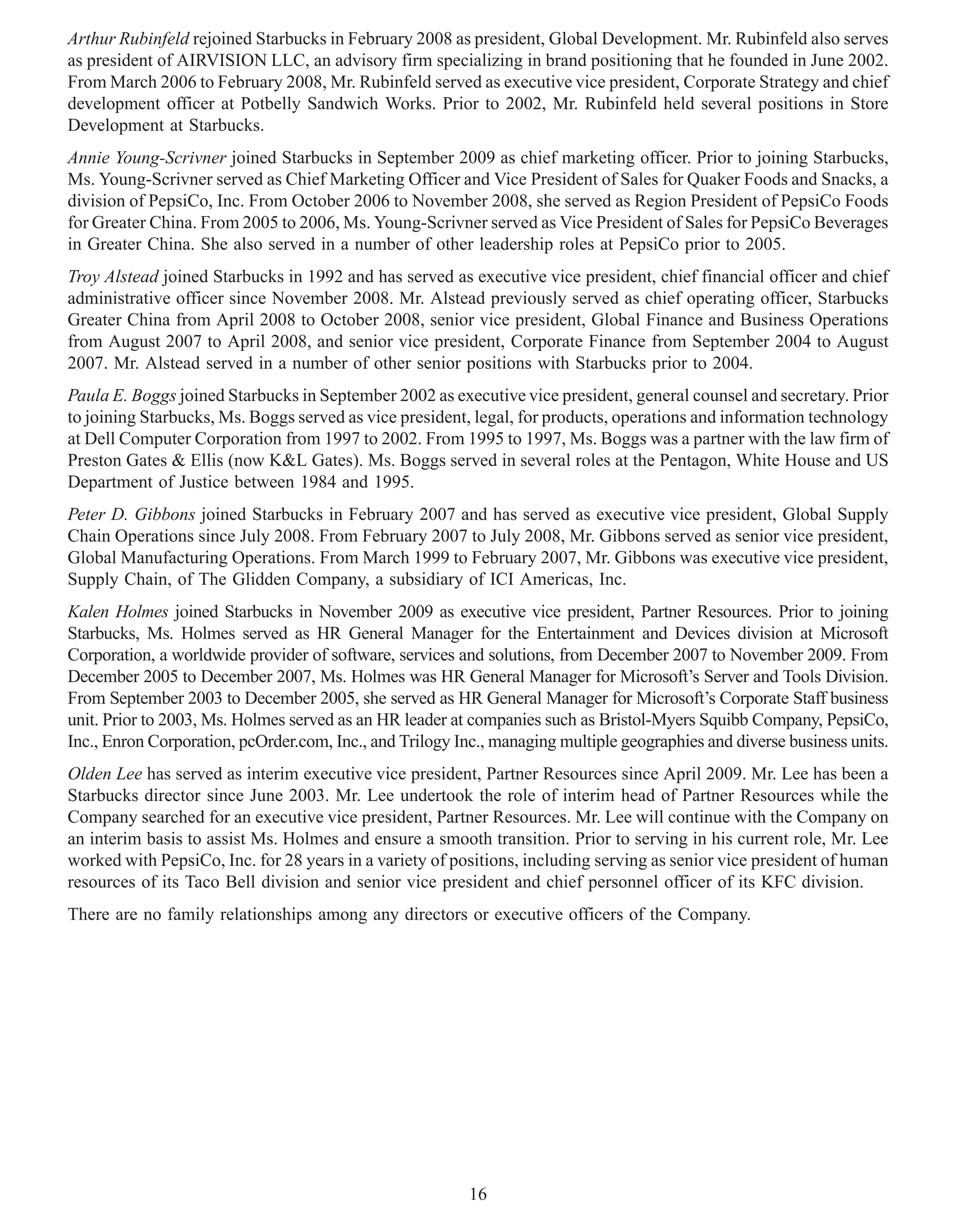 Arthur Rubinfeld rejoined Starbucks in February 2008 as president, Global Development. Mr. Rubinfeld also serves
as president of AIRVISION LLC, an advisory firm specializing in brand positioning that he founded in June 2002.
From March 2006 to February 2008, Mr. Rubinfeld served as executive vice president, Corporate Strategy and chief
development officer at Potbelly Sandwich Works. Prior to 2002, Mr. Rubinfeld held several positions in Store
Development at Starbucks.
Annie Young-Scrivner joined Starbucks in September 2009 as chief marketing officer. Prior to joining Starbucks,
Ms. Young-Scrivner served as Chief Marketing Officer and Vice President of Sales for Quaker Foods and Snacks, a
division of PepsiCo, Inc. From October 2006 to November 2008, she served as Region President of PepsiCo Foods
for Greater China. From 2005 to 2006, Ms. Young-Scrivner served as Vice President of Sales for PepsiCo Beverages
in Greater China. She also served in a number of other leadership roles at PepsiCo prior to 2005.
Troy Alstead joined Starbucks in 1992 and has served as executive vice president, chief financial officer and chief
administrative officer since November 2008. Mr. Alstead previously served as chief operating officer, Starbucks
Greater China from April 2008 to October 2008, senior vice president, Global Finance and Business Operations
from August 2007 to April 2008, and senior vice president, Corporate Finance from September 2004 to August
2007. Mr. Alstead served in a number of other senior positions with Starbucks prior to 2004.
Paula E. Boggs joined Starbucks in September 2002 as executive vice president, general counsel and secretary. Prior
to joining Starbucks, Ms. Boggs served as vice president, legal, for products, operations and information technology
at Dell Computer Corporation from 1997 to 2002. From 1995 to 1997, Ms. Boggs was a partner with the law firm of
Preston Gates & Ellis (now K&L Gates). Ms. Boggs served in several roles at the Pentagon, White House and US
Department of Justice between 1984 and 1995.
Peter D. Gibbons joined Starbucks in February 2007 and has served as executive vice president, Global Supply
Chain Operations since July 2008. From February 2007 to July 2008, Mr. Gibbons served as senior vice president,
Global Manufacturing Operations. From March 1999 to February 2007, Mr. Gibbons was executive vice president,
Supply Chain, of The Glidden Company, a subsidiary of ICI Americas, Inc.
Kalen Holmes joined Starbucks in November 2009 as executive vice president, Partner Resources. Prior to joining
Starbucks, Ms. Holmes served as HR General Manager for the Entertainment and Devices division at Microsoft
Corporation, a worldwide provider of software, services and solutions, from December 2007 to November 2009. From
December 2005 to December 2007, Ms. Holmes was HR General Manager for Microsoft’s Server and Tools Division.
From September 2003 to December 2005, she served as HR General Manager for Microsoft’s Corporate Staff business
unit. Prior to 2003, Ms. Holmes served as an HR leader at companies such as Bristol-Myers Squibb Company, PepsiCo,
Inc., Enron Corporation, pcOrder.com, Inc., and Trilogy Inc., managing multiple geographies and diverse business units.
Olden Lee has served as interim executive vice president, Partner Resources since April 2009. Mr. Lee has been a
Starbucks director since June 2003. Mr. Lee undertook the role of interim head of Partner Resources while the
Company searched for an executive vice president, Partner Resources. Mr. Lee will continue with the Company on
an interim basis to assist Ms. Holmes and ensure a smooth transition. Prior to serving in his current role, Mr. Lee
worked with PepsiCo, Inc. for 28 years in a variety of positions, including serving as senior vice president of human
resources of its Taco Bell division and senior vice president and chief personnel officer of its KFC division.
There are no family relationships among any directors or executive officers of the Company.




                                                          16
 