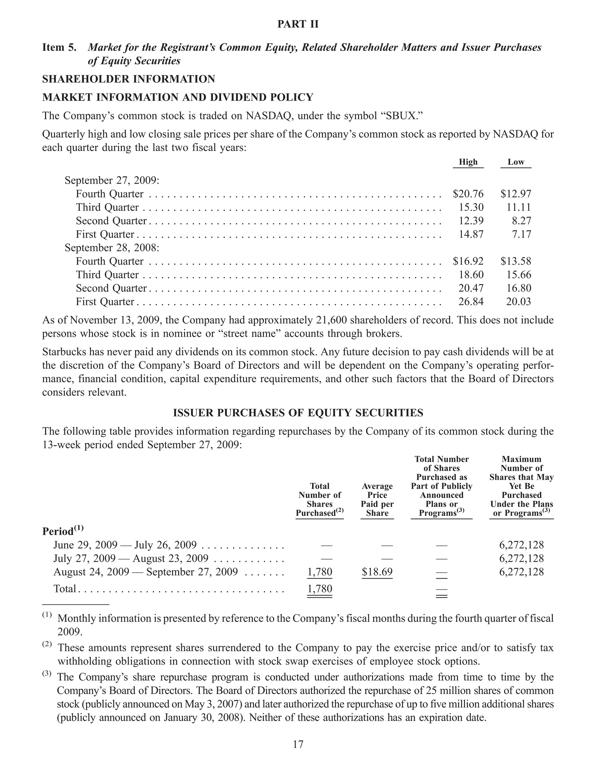PART II

Item 5.         Market for the Registrant’s Common Equity, Related Shareholder Matters and Issuer Purchases
                of Equity Securities
SHAREHOLDER INFORMATION
MARKET INFORMATION AND DIVIDEND POLICY
The Company’s common stock is traded on NASDAQ, under the symbol “SBUX.”
Quarterly high and low closing sale prices per share of the Company’s common stock as reported by NASDAQ for
each quarter during the last two fiscal years:
                                                                                                                                 High           Low

         September 27, 2009:
           Fourth Quarter . . . . . . . . . . . . . . . . . . . . . . . . . .          . . . . . . . . . . . . . . . . . . . . . . $20.76     $12.97
           Third Quarter . . . . . . . . . . . . . . . . . . . . . . . . . . .         ......................                       15.30      11.11
           Second Quarter . . . . . . . . . . . . . . . . . . . . . . . . . .          ......................                       12.39       8.27
           First Quarter . . . . . . . . . . . . . . . . . . . . . . . . . . . .       ......................                       14.87       7.17
         September 28, 2008:
           Fourth Quarter . . . . . . . . . . . . . . . . . . . . . . . . . .          . . . . . . . . . . . . . . . . . . . . . . $16.92     $13.58
           Third Quarter . . . . . . . . . . . . . . . . . . . . . . . . . . .         ......................                       18.60      15.66
           Second Quarter . . . . . . . . . . . . . . . . . . . . . . . . . .          ......................                       20.47      16.80
           First Quarter . . . . . . . . . . . . . . . . . . . . . . . . . . . .       ......................                       26.84      20.03
As of November 13, 2009, the Company had approximately 21,600 shareholders of record. This does not include
persons whose stock is in nominee or “street name” accounts through brokers.
Starbucks has never paid any dividends on its common stock. Any future decision to pay cash dividends will be at
the discretion of the Company’s Board of Directors and will be dependent on the Company’s operating perfor-
mance, financial condition, capital expenditure requirements, and other such factors that the Board of Directors
considers relevant.
                                           ISSUER PURCHASES OF EQUITY SECURITIES
The following table provides information regarding repurchases by the Company of its common stock during the
13-week period ended September 27, 2009:
                                                                                                                     Total Number              Maximum
                                                                                                                       of Shares               Number of
                                                                                                                     Purchased as           Shares that May
                                                                                     Total           Average        Part of Publicly             Yet Be
                                                                                   Number of          Price           Announced                Purchased
                                                                                    Shares           Paid per          Plans or             Under the Plans
                                                                                  Purchased(2)        Share           Programs(3)            or Programs(3)

Period(1)
  June 29, 2009 — July 26, 2009 . . . . . . . . . . . . . .                               —               —                —                  6,272,128
  July 27, 2009 — August 23, 2009 . . . . . . . . . . . .                                 —               —                —                  6,272,128
  August 24, 2009 — September 27, 2009 . . . . . . .                                   1,780          $18.69               —                  6,272,128
      Total . . . . . . . . . . . . . . . . . . . . . . . . . . . . . . . . . .        1,780                               —

(1)
       Monthly information is presented by reference to the Company’s fiscal months during the fourth quarter of fiscal
       2009.
(2)
       These amounts represent shares surrendered to the Company to pay the exercise price and/or to satisfy tax
       withholding obligations in connection with stock swap exercises of employee stock options.
(3)
       The Company’s share repurchase program is conducted under authorizations made from time to time by the
       Company’s Board of Directors. The Board of Directors authorized the repurchase of 25 million shares of common
       stock (publicly announced on May 3, 2007) and later authorized the repurchase of up to five million additional shares
       (publicly announced on January 30, 2008). Neither of these authorizations has an expiration date.

                                                                                  17
 