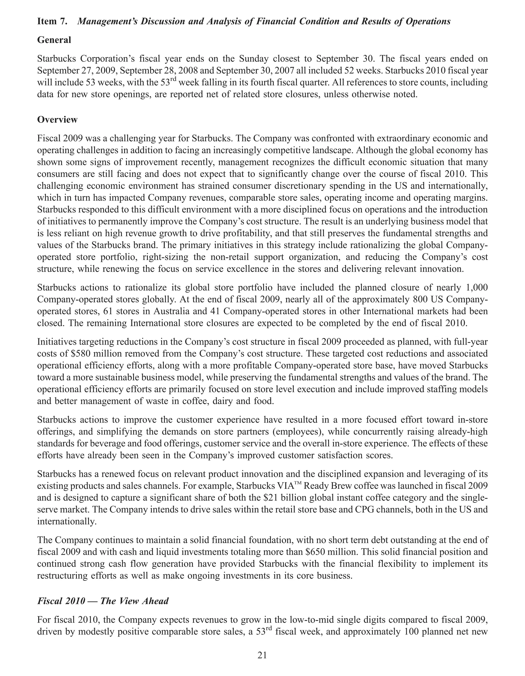 Item 7.   Management’s Discussion and Analysis of Financial Condition and Results of Operations
General
Starbucks Corporation’s fiscal year ends on the Sunday closest to September 30. The fiscal years ended on
September 27, 2009, September 28, 2008 and September 30, 2007 all included 52 weeks. Starbucks 2010 fiscal year
will include 53 weeks, with the 53rd week falling in its fourth fiscal quarter. All references to store counts, including
data for new store openings, are reported net of related store closures, unless otherwise noted.

Overview
Fiscal 2009 was a challenging year for Starbucks. The Company was confronted with extraordinary economic and
operating challenges in addition to facing an increasingly competitive landscape. Although the global economy has
shown some signs of improvement recently, management recognizes the difficult economic situation that many
consumers are still facing and does not expect that to significantly change over the course of fiscal 2010. This
challenging economic environment has strained consumer discretionary spending in the US and internationally,
which in turn has impacted Company revenues, comparable store sales, operating income and operating margins.
Starbucks responded to this difficult environment with a more disciplined focus on operations and the introduction
of initiatives to permanently improve the Company’s cost structure. The result is an underlying business model that
is less reliant on high revenue growth to drive profitability, and that still preserves the fundamental strengths and
values of the Starbucks brand. The primary initiatives in this strategy include rationalizing the global Company-
operated store portfolio, right-sizing the non-retail support organization, and reducing the Company’s cost
structure, while renewing the focus on service excellence in the stores and delivering relevant innovation.
Starbucks actions to rationalize its global store portfolio have included the planned closure of nearly 1,000
Company-operated stores globally. At the end of fiscal 2009, nearly all of the approximately 800 US Company-
operated stores, 61 stores in Australia and 41 Company-operated stores in other International markets had been
closed. The remaining International store closures are expected to be completed by the end of fiscal 2010.
Initiatives targeting reductions in the Company’s cost structure in fiscal 2009 proceeded as planned, with full-year
costs of $580 million removed from the Company’s cost structure. These targeted cost reductions and associated
operational efficiency efforts, along with a more profitable Company-operated store base, have moved Starbucks
toward a more sustainable business model, while preserving the fundamental strengths and values of the brand. The
operational efficiency efforts are primarily focused on store level execution and include improved staffing models
and better management of waste in coffee, dairy and food.
Starbucks actions to improve the customer experience have resulted in a more focused effort toward in-store
offerings, and simplifying the demands on store partners (employees), while concurrently raising already-high
standards for beverage and food offerings, customer service and the overall in-store experience. The effects of these
efforts have already been seen in the Company’s improved customer satisfaction scores.
Starbucks has a renewed focus on relevant product innovation and the disciplined expansion and leveraging of its
existing products and sales channels. For example, Starbucks VIATM Ready Brew coffee was launched in fiscal 2009
and is designed to capture a significant share of both the $21 billion global instant coffee category and the single-
serve market. The Company intends to drive sales within the retail store base and CPG channels, both in the US and
internationally.
The Company continues to maintain a solid financial foundation, with no short term debt outstanding at the end of
fiscal 2009 and with cash and liquid investments totaling more than $650 million. This solid financial position and
continued strong cash flow generation have provided Starbucks with the financial flexibility to implement its
restructuring efforts as well as make ongoing investments in its core business.

Fiscal 2010 — The View Ahead
For fiscal 2010, the Company expects revenues to grow in the low-to-mid single digits compared to fiscal 2009,
driven by modestly positive comparable store sales, a 53rd fiscal week, and approximately 100 planned net new

                                                           21
 
