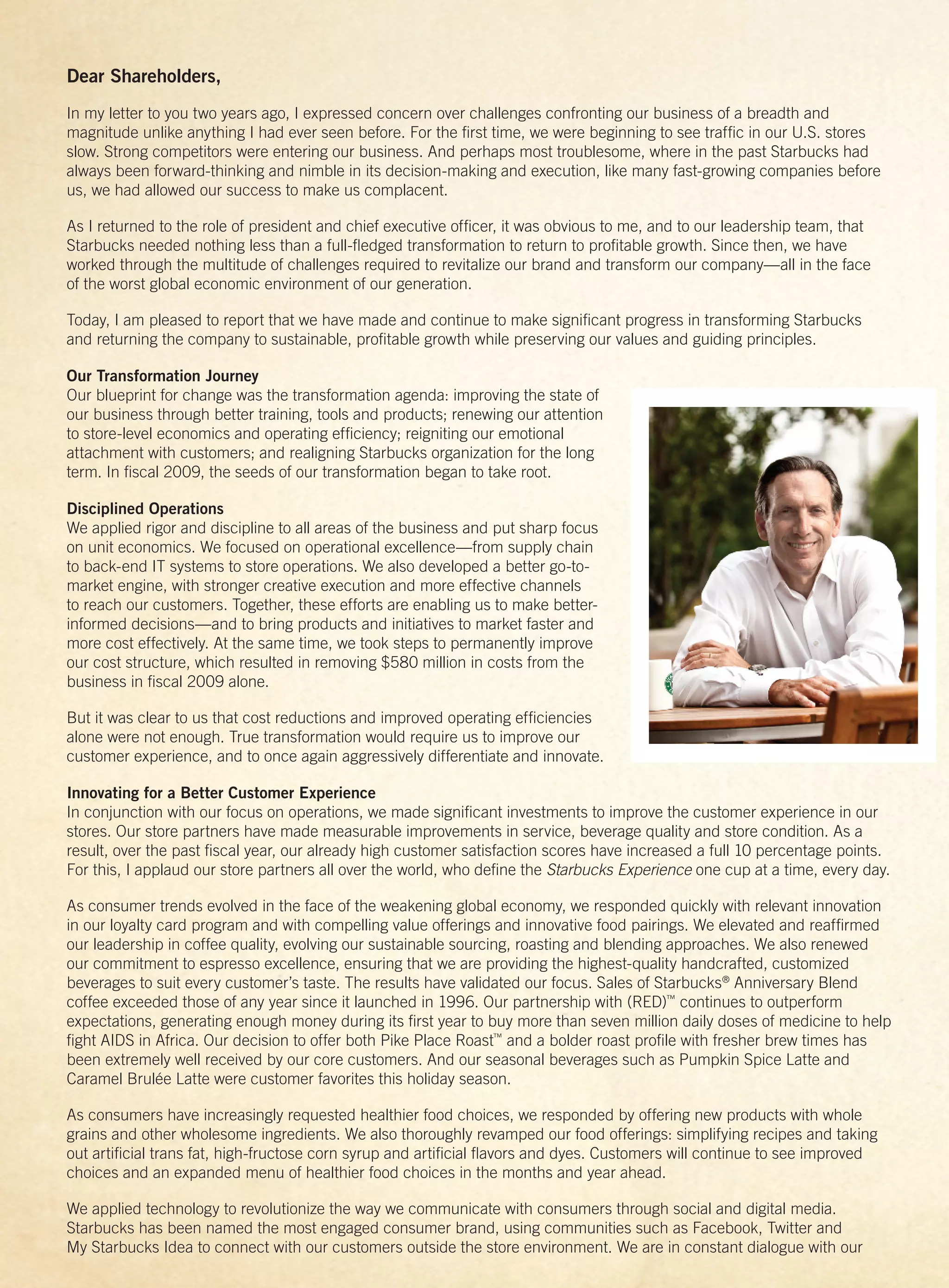 Dear Shareholders,
In my letter to you two years ago, I expressed concern over challenges confronting our business of a breadth and
magnitude unlike anything I had ever seen before. For the ﬁrst time, we were beginning to see trafﬁc in our U.S. stores
slow. Strong competitors were entering our business. And perhaps most troublesome, where in the past Starbucks had
always been forward-thinking and nimble in its decision-making and execution, like many fast-growing companies before
us, we had allowed our success to make us complacent.

As I returned to the role of president and chief executive ofﬁcer, it was obvious to me, and to our leadership team, that
Starbucks needed nothing less than a full-ﬂedged transformation to return to proﬁtable growth. Since then, we have
worked through the multitude of challenges required to revitalize our brand and transform our company—all in the face
of the worst global economic environment of our generation.

Today, I am pleased to report that we have made and continue to make signiﬁcant progress in transforming Starbucks
and returning the company to sustainable, proﬁtable growth while preserving our values and guiding principles.

Our Transformation Journey
Our blueprint for change was the transformation agenda: improving the state of
our business through better training, tools and products; renewing our attention
to store-level economics and operating efﬁciency; reigniting our emotional
attachment with customers; and realigning Starbucks organization for the long
term. In ﬁscal 2009, the seeds of our transformation began to take root.

Disciplined Operations
We applied rigor and discipline to all areas of the business and put sharp focus
on unit economics. We focused on operational excellence—from supply chain
to back-end IT systems to store operations. We also developed a better go-to-
market engine, with stronger creative execution and more effective channels
to reach our customers. Together, these efforts are enabling us to make better-
informed decisions—and to bring products and initiatives to market faster and
more cost effectively. At the same time, we took steps to permanently improve
our cost structure, which resulted in removing $580 million in costs from the
business in ﬁscal 2009 alone.

But it was clear to us that cost reductions and improved operating efﬁciencies
alone were not enough. True transformation would require us to improve our
customer experience, and to once again aggressively differentiate and innovate.

Innovating for a Better Customer Experience
In conjunction with our focus on operations, we made signiﬁcant investments to improve the customer experience in our
stores. Our store partners have made measurable improvements in service, beverage quality and store condition. As a
result, over the past ﬁscal year, our already high customer satisfaction scores have increased a full 10 percentage points.
For this, I applaud our store partners all over the world, who deﬁne the Starbucks Experience one cup at a time, every day.

As consumer trends evolved in the face of the weakening global economy, we responded quickly with relevant innovation
in our loyalty card program and with compelling value offerings and innovative food pairings. We elevated and reafﬁrmed
our leadership in coffee quality, evolving our sustainable sourcing, roasting and blending approaches. We also renewed
our commitment to espresso excellence, ensuring that we are providing the highest-quality handcrafted, customized
beverages to suit every customer’s taste. The results have validated our focus. Sales of Starbucks® Anniversary Blend
coffee exceeded those of any year since it launched in 1996. Our partnership with (RED)™ continues to outperform
expectations, generating enough money during its ﬁrst year to buy more than seven million daily doses of medicine to help
ﬁght AIDS in Africa. Our decision to offer both Pike Place Roast™ and a bolder roast proﬁle with fresher brew times has
been extremely well received by our core customers. And our seasonal beverages such as Pumpkin Spice Latte and
Caramel Brulée Latte were customer favorites this holiday season.

As consumers have increasingly requested healthier food choices, we responded by offering new products with whole
grains and other wholesome ingredients. We also thoroughly revamped our food offerings: simplifying recipes and taking
out artiﬁcial trans fat, high-fructose corn syrup and artiﬁcial ﬂavors and dyes. Customers will continue to see improved
choices and an expanded menu of healthier food choices in the months and year ahead.

We applied technology to revolutionize the way we communicate with consumers through social and digital media.
Starbucks has been named the most engaged consumer brand, using communities such as Facebook, Twitter and
My Starbucks Idea to connect with our customers outside the store environment. We are in constant dialogue with our
 